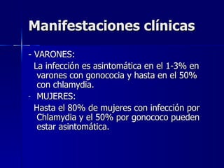 Manifestaciones clínicas - VARONES: La infección es asintomática en el 1-3% en varones con gonococia y hasta en el 50% con chlamydia. MUJERES: Hasta el 80% de mujeres con infección por Chlamydia y el 50% por gonococo pueden estar asintomática. 