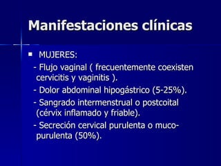 Manifestaciones clínicas MUJERES: - Flujo vaginal ( frecuentemente coexisten cervicitis y vaginitis ). - Dolor abdominal hipogástrico (5-25%). - Sangrado intermenstrual o postcoital (cérvix inflamado y friable). - Secreción cervical purulenta o muco-purulenta (50%). 