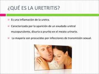 ¿QUÉ ES LA URETRITIS? Es una inflamación de la uretra. Caracterizada por la aparición de un exudado uretral mucopurulento, disuria o prurito en el meato urinario. La mayoría son procucidas por infecciones de transmisión sexual. 