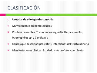 CLASIFICACIÓN Uretritis de etiología desconocida Muy frecuente en homosexuales Posibles causantes: Trichomonas vaginalis, Herpes simplex, Haemophilus sp. y Candida sp Causas que descartar: prostatitis, infecciones del tracto urinario Manifestaciones clínicas: Exudado más profuso y purulento 