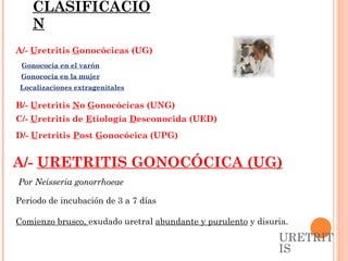 2/-  CLASIFICACIÓN A/-  U retritis  G onocócicas (UG)  B/-  U retritis  N o  G onocócicas (UNG) C/-  U retritis de  E tiología  D esconocida (UED) D/-  U retritis  P ost  G onocócica (UPG) URETRITIS A/-  URETRITIS GONOCÓCICA (UG) Periodo de incubación de 3 a 7 días  Comienzo brusco,  exudado uretral  abundante y purulento  y disuria.  Gonococia en el varón Gonococia en la mujer Localizaciones extragenitales Por Neisseria gonorrhoeae 