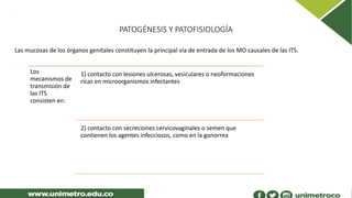 PATOGÉNESIS Y PATOFISIOLOGÍA
Las mucosas de los órganos genitales constituyen la principal vía de entrada de los MO causales de las ITS.
Los
mecanismos de
transmisión de
las ITS
consisten en:
1) contacto con lesiones ulcerosas, vesiculares o neoformaciones
ricas en microorganismos infectantes
2) contacto con secreciones cervicovaginales o semen que
contienen los agentes infecciosos, como en la gonorrea
 