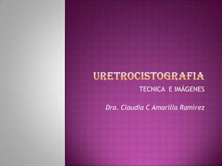 URETROCISTOGRAFIA TECNICA  E IMÁGENES Dra. Claudia C Amarilla Ramírez 