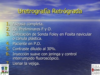 Uretrografía Retrógrada Asepsia completa. Rx. Preliminares F y O. Colocación de Sonda Foley en Fosita navicular o cánula plástica. Paciente en P.O. Contraste diluido al 30%. Inyección suave con jeringa y control interrumpido fluoroscópico. Llenar la vejiga. 