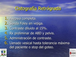 Cistografía Retrógrada Asepsia completa. Sonda Foley en vejiga. Contraste diluido al 15%. Rx preliminar de ABD y pelvis. Administración de contraste. Llenado vesical hasta tolerancia máxima del paciente o stop del goteo. 