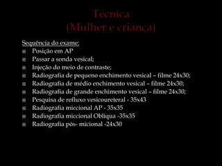 Sequência do exame:
 Posição em AP
 Passar a sonda vesical;
 Injeção do meio de contraste;
 Radiografia de pequeno enchimento vesical – filme 24x30;
 Radiografia de médio enchimento vesical – filme 24x30;
 Radiografia de grande enchimento vesical – filme 24x30;
 Pesquisa de refluxo vesicoureteral - 35x43
 Radiografia miccional AP - 35x35
 Radiografia miccional Oblíqua -35x35
 Radiografia pós- micional -24x30
 