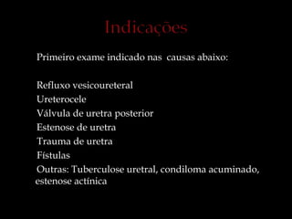 Primeiro exame indicado nas causas abaixo:
Refluxo vesicoureteral
Ureterocele
Válvula de uretra posterior
Estenose de uretra
Trauma de uretra
Fístulas
Outras: Tuberculose uretral, condiloma acuminado,
estenose actínica
 