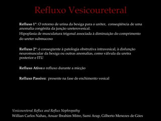 Refluxo 1º: O retorno de urina da bexiga para o uréter, conseqüência de uma
anomalia congênita da junção ureterovesical.
Hipoplasia de musculatura trigonal associada à diminuição do comprimento
do ureter submucoso
Refluxo 2º: é conseqüente à patologia obstrutiva intravesical, à disfunção
neuromuscular da bexiga ou outras anomalias, como válvula da uretra
posterior e ITU
Refluxo Ativo:o refluxo durante a micção
Refluxo Passivo: presente na fase de enchimento vesical
Vesicoureteral Reflux and Reflux Nephropathy
Willian Carlos Nahas, Anuar Ibrahim Mitre, Sami Arap, Gilberto Menezes de Góes
 