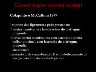 Colapinto e McCallum 1977
I: ruptura dos ligamentos puboprostáticos
II: uretra membranosa lesada acima do diafragma
urogenital
III: lesão uretra membranosa com extensão a uretra
bulbar proximal, com laceração do diafragma
urogenital
Mais comum
Laceração uretra membranosa II e III, deslocamento da
bexiga para fora da cavidade pélvica
 