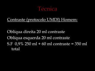 Contraste (protocolo UMDI) Homem:
Oblíqua direita 20 ml contraste
Oblíqua esquerda 20 ml contraste
S.F 0,9% 250 ml + 60 ml contraste = 350 ml
total
 