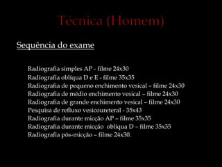 Sequência do exame
Radiografia simples AP - filme 24x30
Radiografia oblíqua D e E - filme 35x35
Radiografia de pequeno enchimento vesical – filme 24x30
Radiografia de médio enchimento vesical – filme 24x30
Radiografia de grande enchimento vesical – filme 24x30
Pesquisa de refluxo vesicoureteral - 35x43
Radiografia durante micção AP – filme 35x35
Radiografia durante micção oblíqua D – filme 35x35
Radiografia pós-micção – filme 24x30.
 