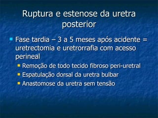 Ruptura e estenose da uretra posterior Fase tardia – 3 a 5 meses após acidente = uretrectomia e uretrorrafia com acesso perineal Remoção de todo tecido fibroso peri-uretral Espatulação dorsal da uretra bulbar Anastomose da uretra sem tensão 