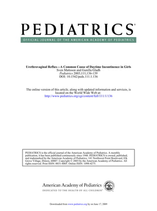 Urethrovaginal Reflux—A Common Cause of Daytime Incontinence in Girls
                     Sven Mattsson and Gunilla Gladh
                       Pediatrics 2003;111;136-139
                       DOI: 10.1542/peds.111.1.136



The online version of this article, along with updated information and services, is
                       located on the World Wide Web at:
              http://www.pediatrics.org/cgi/content/full/111/1/136




PEDIATRICS is the official journal of the American Academy of Pediatrics. A monthly
publication, it has been published continuously since 1948. PEDIATRICS is owned, published,
and trademarked by the American Academy of Pediatrics, 141 Northwest Point Boulevard, Elk
Grove Village, Illinois, 60007. Copyright © 2003 by the American Academy of Pediatrics. All
rights reserved. Print ISSN: 0031-4005. Online ISSN: 1098-4275.




                     Downloaded from www.pediatrics.org by on June 17, 2009
 
