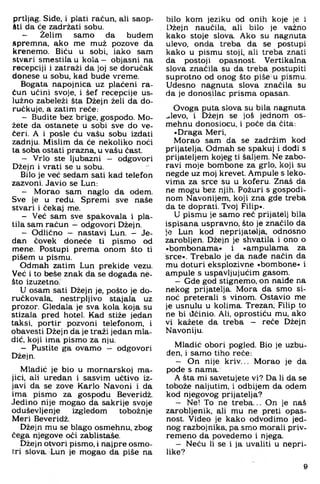 prtljag. Siđe, i plati račun, ali saop-
iti da će zadržati sobu.
- Želim samo da budem
spremna, ako me muž pozove da
krenemo. Biću u sobi, iako sam
stvari smestilau k o la - objasni na
recepciji i zatraži da joj se doručak
donese u sobu, kad bude vreme.
Bogata napojnica uz plaćeni ra­
čun učini svoje, i šef recepcije us­
lužno zabeleži šta Džejn želi da do-
ručkuje, a zatim reče;
- Budite bez brige, gospodo. Mo­
žete da ostanete u sobi sve do ve­
čeri. A i posle ću vašu sobu izdati
zadnju. Mislim da će nekoliko noći
ta soba ostati prazna, u vašu čast.
- Vrlo ste ljubazni — odgovori
Džejn i vrati se u sobu.
Bilo je već sedam sati kad telefon
zazvoni. Javio se Lun:
- Morao sam naglo da odem.
Sve je u redu. Spremi sve naše
stvari i čekaj me.
- Već sam sve spakovala i pla­
tila sam račun - odgovori Džejn.
- Odlično - nastavi Lun. - Je­
dan čovek doneće ti pismo od
mene. Postupi prema onom što ti
pišem u pismu.
Odmah zatim Lun prekide vezu.
Već i to beše znak da se događa ne­
što izuzetno.
U osam sati Džejn je. pošto je do-
ručkovala, nestrpljivo stajala uz
prozor. Gledala je sva kola koja su
stizala pred hotel. Kad stiže jedan
taksi, portir pozvoni telefonom, i
obavesti Džejn da je traži jedan mla­
dić, koji ima pismo za nju.
- Pustite ga ovamo — odgovori
Džejn.
Mladić je bio u mornarskoj ma­
jici. ali uredan i sasvim učtivo iz­
javi da se zove Karlo Navoni i da
ima pismo za gospodu Beveridž.
Jedino nije mogao da sakrije svoje
oduševljenje izgledom tobožnje
Meri Beveridž.
Džejn mu se blago osmehnu. zbog
čega njegove oči zablistaše.
Džejn otvori pismo, i najpre osmo­
tri slova. Lun je mogao da piše na
bilo kom jeziku od onih koje je i
Džejn naučila, ali bilo je važno
kako stoje slova. Ako su nagnuta
ulevo, onda treba da se postupi
kako u pismu stoji, ali treba znati
da postoji opasnost. Vertikalna
slova značila su da treba postupiti
suprotno od onog što piše u pismu.
Udesno nagnuta slova značila šu
da je donosilac prisma opasan.
Ovoga puta slova su bila nagnuta
..levo, i Džejn se još jednom os­
mehnu donosiocu, i poče da čita;
»Draga Meri.
Morao sam da se zadržim kod
prijatelja. Odmah se spakuj i dođi s
prijateljem kojeg ti šaljem. Ne zabo­
ravi moje bombone za grlo. koji su
negde uz moj krevet. Ampule s leko-
vima za srce su u koferu. Znaš da
ne mogu bez njih. Požuri s gospodi­
nom Navonijem. koji zna gde treba
da te doprati. Tvoj Filip«.
U pismu je samo reč prijatelj bila
ispisana uspravno, što je značilo da
je Lun kod neprijatelja, odnosno
zarobljen. Džejn je shvatila i ono o
»bombonama« i »ampulama za
srce«. Trebalo je da nađe način da
mu doturi eksplozivne »bombone« i
ampule s uspavljujućim gasom.
- Gde god stignemo, on naiđe na
nekog prijatelja. Mora da smo si­
noć preterali s vinom. Ostavio me
je usnulu u kolima. Trezan, Filip to
ne bi ilćinio. Ali, oprostiću mu, ako
vi kažete da treba - reče Džejn
Navoniju.
Mladić obori pogled. Bio je uzbu­
đen, i samo tiho reče:
- On nije kriv... Morao je da
pode s nama.
A šta mi savetujete vi? Da li da se
tobože naljutim, i odbijem da odem
kod njegovog prijatelja?
- Ne! To ne treba... On je naš
zarobljenik, ali mu ne preti opas­
nost. Video je kako odvodimo jed­
nog razbojnika, pa smo morali priv­
remeno da povedemo i njega.
- Neću li se i ja uvaliti u nepri­
like?
9
 