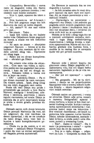 — Gospodinu Beveridžu i vama
neće se dogoditi ništa zlo. Samo
ćete čuti sve o jednom čoveku, i već
sledeće noći bićete slobodni.
— Nije Ii. ipak. opasno da idem s
vama?
— Nije, kunem va se! Atusam i
ja... Pre bih poginuo nego što bih
dozvolio da vam se nešto dogodi.
— Ali. zašto?! Vi me sad vidite
prvi put...
— Ne znam... Tako...
— Ipak bih volela da mi kažete
nešto više. Odjednom biste poginuli
za mene, a znate me tek nekoliko
minuta!
— Ni sam ne znam - zbunjeno
odgovori Navoni. - Istina je to što
kažete... Ali, eto, osećam da bi vre-
delo umreti zbog vas... Oprostite
mi zbog toga...
— Rekli ste mi divan komplime-
nat - ohrabri ga Džejn.
— Ne umem više ništa da objas­
nim... Cim sam vas video, a naro­
čito pošto ste me pogledali bez prez-
renja. i kao da ste mi draga se­
stra... Nekako vidim u vama sve
što je lepo na svetu.
— Oh! — liskliknu Džejn. — Pa vi
ste divan momak! Ja vam verujem.
Da nisam udata... Ipak. zbog onog
što ste rekli, dugujem vam. nešto.
Posle tih reći Džejn mu priđe i
prijateljski ga poljubi u lice. Karlo
Navoni, mangup i kradljivac, sile-
džija i skitnica, pocrvene, i skoro
izgubi ravnotežu, od sreće. Džejn je
osećala da je prvi neprijatelj kojeg
je srela u ovom gradu prestao da
bude to.
Odmah zatim njih dvoje krenuše.
Džejn ponudi Navoniju da vozi, ali
on odgovori da nije navikao na
desni upravljač, i da se ne usuđuje
da tako dragu ženu vozi bez is­
kustva s tako komplikovanim ur­
eđajima.
— Onda ću ja da vozim, a vi mi
pričajte — zaključi Džejn Vitington,
i poče đa vozi uz strme serpentine
od Rapala prema autostrađi.
Do Denove je saznala šta se sve
dogodilo s Lunom.
—Ja bih stradao ako bi moji dru­
govi saznali da sam vam sve ispri­
čao. Ali. ja imam poverenje u vas —
zaključi mladić.
— Opravdaću to poverenje -
odgovori mu Džejn, i još jednom ga
pogleda onim svojim pogledom koji
je plenio i žene i muškarce, koji je
oko nje skupljao decu, i otvarao joj
srca svih koji su je upoznali.
Možda je to bilo i zbog toga što se
u njenom umiljatom osmehu skri­
vala i tuga zbog nedoživljenog
materinstva i teškog života, u stal­
nim opasnostima. Njene oči su s lju­
bavlju gledale sva ljudska bića, i
možda je to razlog što je osvajala
ljude već pri prvom susretu.
Navoni side i otvori kapiju na
glavnom ulazu. Džejn pogleda vrt i
zaklonjenu vilu, čiji svi kapci behu
zatvoreni. Izgledalo je da je vila ne­
nastanjena.
- Zar još svi spavaju? — upita
Džejn.
- Ne, gospodo... Mi se tu skri­
vamo, i danju se ne pojavljujemo.
Saznaćete više o svemu tokom suđe­
nja Grajlu - skoro šapatom odgo­
vori mladi otmičar.
Odmah zatim on pozvoni, i vrata
se otvoriše. Džejn uđe prva, noseći
o ramenu fotografski aparat i
svoju torbicu, u kojoj je bio mali ar­
senal čudnog oružja: kutija s ampu-
lama opremljenim etiketama i nat­
pisima kakvi stoje na lekovima i
dve vrećice »bombona«, od kojih su
polovina bile opasne ručne bombe.
Džejn, tobože iznenađena, zastade i
lako kriknu, a onda pokri usta dla­
nom; zureći u svezanog Luna.
- Šta?... Zašto si vezan?... Da li
sam i ja prevarena i oteta? - upita
zatim kao da će da zaplače.
- Sve je u redu, draga - odgo­
vori joj Lun. - Gospoda su dala reć
10
 