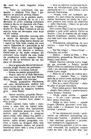 da nam se neće dogoditi ništa
rdavo.
- Tako je, uveravam vas. go­
spodo - dodade Vito Pesi. i ga­
lantno se pokloni prema Džejn.
Svi otmičari su je gledali zadiv­
ljeno. Džejn primeti da su tu i tri
devojke. Iz priče mladog otmičara
znala je da su to vlasnica vile Fran-
soaz Levan. igračica na trapezu
Endži Si i Eva Bop. Trebalo je još da
otkrije koja od devojaka nosi koje
od tih imena.
Već nakon nekoliko minuta bilo
je jasno da devojke nisu ljubo­
morne na nju zbog njene lepote, jer
i same su bile lepe, svaka na svoj
način. Opkoliše je i ponudiše je da
sedne. Niko joj nije uzeo fotograf­
ski aparat, niti zavirio u torbicu.
Očekivala je da bude vezana, ali
otmičari nisu mislili da ona može
da preduzme nešto opasno. Sma­
trali su da je dovoljno da na nju
paze tri devojke.
- Ako je gospoda Beveridž doruč-
kovala mogli bismo da počnemo -
reče m6 rnar u crvenoj košulji.
- Hvala na pažnji, gospodine...
- Pravo ime mi je Keb Harknes.
iako me ovaj nitkov zna kao Reksa
Ričija - dodade ridi mornar.
- Hvala, gospodine Harknese,
već sam doručkovala. Jedino bih
svom mužu dala lek za srce i neko­
liko bombona za njegovo bolesno
grlo - reče Džejn.
- Samo izvolite, gospodo Bever­
idž - odvrati Harknes, koji je očito
igrao ulogu čoveka broj jedan u
ovoj grupi.
Džejn zatraži čašu vode i stavi
Lunu u usta dve na izgled žela-
tinske, a u stvari dve naročitom
masom obložene ampulice. Lun ih
zadrža pod jezikom, a proguta
samo malo vode. Džejn mu zatim u
vezane ruke stavi nekoliko »bom­
bona«. vesto držeći pregradu vre­
ćice, u čijem su drugom delu bile
obične bombone. Jednu od pravih
bombona stavi sebi u usta. a zatim
ponudi i prisutne.
- Ovo su odlične londonske bom­
bone za osvežavanje grla. Izvolite,
poslužite se i vi - reče Džejn, i prvo
ponudi Harknesa.
- Hvala, vrlo ste ljubazni, go­
spodo. Ali, sad treba da počnemo, a
slatke bombone ne slažu se s gor­
kim poslom koji treba da obavimo
- od bi Harknes, i Džejn se povuče
medu tri devojke.
Sve vreme Rap Graji je smrknuto
gledao u pod pred sobom. Očito se
mučio, i Lun je osećao da od njega
dopire kiselkasti zadah. Otmičari
mu cele noći nisu dozvolili da ode u
kupatilo.
- Premestite optuženog na onu
stolicu — reče Vito Pesi na engles­
kom.
- Ne! Ne mogu! - viknu Graji. -
Ostavite me ovde!
- Dobro - složio se Pesi. - Pre-
mestićemo gospodina Beveridža u
fotelju kod dama.
Mladi Navoni odveza Lunu noge.
pa ga prevede u fotelju pored
Džejn. Ona mu zahvalno klimnu gla­
vom. i on. zbunjen, zaboravi da opet
sveže Lunu noge.
- Palo mi je u deo da vodim pro­
ceduru - nastavi Pesi. - Uočio
sam da je većini ovde najbliži engle­
ski jezik. Da li se prihvata?
- Sve je u redu! Počnite! - začu
se glas iz grupe mornara.
- Pr;yo neka govori Keb Harknes
- objavi Pesi češući i popravljajući
svoju bradu i brkove.
- Ovde vlada zbrka - upade
Lun. - Vi ste i sud i porota. Optu­
ženi nema branioca.
- Neka se sam brani - upade
Jirgen Obrenk, govoreći kroz stis­
nute zube, i s izrazom lica punim
mržnje i pretnje.
- Vi ste obrazovan čovek, i prih­
vatite se odbrane optuženog zlo­
činca ako hoćete. - predloži mladi
i lepi mornar, govoreći s primet-
nim nemaćkim naglaskom.
Lun klimnu glavom, a zatim isko­
risti trenutak da podigne vezane
ruke do lica i da na levi dlan isp-
11
 