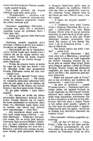 Ijune one dve ampule. Potom ustade
i sade pored Grajla.
Cim sede, primeti da Jirgen
Ob^enk sipa sebi neko piće.
- Protestujem! — uzviknu Lun
- Alkohol u ovakvim slučajevima
može da izazove nepravdu. Vidim
da jedan momak pije.
Otmičari pogledaše Obrenka, i
oduzeše mu piće. On s mržnjom
pogleda Luna, ali predade bocu i
čašu bez reći.
- Neka prvi govori Keb Harknes
- naredi Pesi.
Harknes ustade, pogleda prvo
devojke i Džejn, a zatim sve ostale, i
konačno se zagleda u Grajla.
- Optužujem ga da je najpokva­
reniji čovek koga sam ikada sreo. i
tražim da se za njega izmisli naj­
teža smrt. Treba da bude mučen
onako kako je on mučio druge -
poče Harknes.
- Treba da znamo kako je došlo
do toga da ste baš vas devet i ove
tri devojke ovde oko gospodina
Grajla. Odbrana treba da zna više
- upade Lun.
- Idi do sto đavola! Graji, okre-
nuvši se prema Lunu. - Ne treba
mi nikakva cirkuska odbrana! Oni
žele da me ubiju, a ja im kažem da
greše. Mogli bi da dobiju po milion
dolara i da žive kako hoće. Ovako...
Tu ga glas izdade, i opet obori
pogled.
- Ali. nama se sviđa da jedan
neutralan džentlmen pokuša da te
brani. Grajle. Mislim da će tražiti
da bude oslobođen te dužnosti. Zato
neka mu Harknes kaže kako smo
se sastali nas devet koji želimo
smrt optuženoga - reče Pesi.
- Još najmanje deset puta ovo­
liko ljudi traže ovog nitkova - na­
stavi Harknes. - Traže ga i sve poli­
cije sveta. On se krije pod lažnim
imenima. Sad se zove Robert Atkin-
son. Ja sam slučajno sreo Alberta
Ena i Džeka Adamsa. Svi smo bili u
bekstvu, i primili smo posao na jed­
nom brodu pod zastavom Bolivije.
U drugim časovima, žalili smo se
jedan drugom na sudbinu. Otkrili
smo da nam je zajednički neprija­
telj zločinac Graji. Zakleli smo se
da ćemo ga naći. Plovili smo, i tra­
žili njega.
- A kako ste skupili ostale? -
upita Lun.
- U Lisabonu smo sreli Usami
Fujia i Jirgena Obrenka. Bili su pi­
jani, i spominjali su ime Rapa
Grajla. Poveli smo ih da se otrezne.
Ispričali su nam da ih je Graji upro­
pastio. Tako nas je bilo pet. Posle
nekoliko meseci promenili srno
brod. Na njemu je bio dečak Na-
voni. I or) je Grajlova žrtva - pri­
čao je Harknes.
- Na sličan način ste sreli i ost­
ale? — upita Lun.
- Ne! - odvrati Harknes. - Jed­
nom smo bili u Marselju, i pročitali
smo oglas u kome se nudi nagrada
od milion franaka onome ko ot­
krije gde se nalazi Rap Graji. Pošli
smo tragom oglasa, i došli do Fihpa
Britala. Nismo mogli da dobijemo
nagradu, ali smo saznali da su se
javili još Pesi i Ro. naravno, pod laž­
nim imenima.
- Kako ste saznali gde je G raji?.
Još to da utvrdimo, pa možemo da
nastavimo - reče Lun mirno.
- Ja sam ih izvestila — upade
Frnsoaz Levan. - Slučajno sam pro­
čitala jedan od oglasa kojima se
nude nagrade za otkrivanje Grajla.
Jednom sam našla otvorena vrata
sobe mog staratelja Atkinsona. On
je bio u kupatilu, a sef mu je bio odš­
krinut. Zavirila sam u njega. Tamo
je bio jedan stari pasoš, i glasio je
na ime koje se pominjalo u oglasu.
Odgovorila sam na oglas, i javila da
je možda moj odvratni staratelj taj
traženi Graji.
Ona zastade i zlobno pogleda op­
tuženog.
- Oh. ne! Zar ti?! Zmijo! - viknu
Graji, i leđa mu se još jače poviše.
- Možete pretpostaviti da nije
bilo teško da se preko Endži Si po-
vežemo sa Fransoaz. Graji se krio
12
 