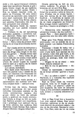 ovde u vili, ograničavajući slobodu
naše lepe saradnice. Kazala je gde i
kada bismo mogli da ga nađemo.
Sinoć smo završili posao. Endži i
Eva su čekale rezultat ovde, za­
jedno sa Fransoaz. Mi smo dobili
ključeve za sporedni ujaz, iznajmili
smo stari kamionet. Sve ostalo je
poznato - izloži Filip Brital, ubacu­
jući poneku francusku reć, pto ve­
ćini prisutnih nije smetalo.
Keb Harkens htede da nastavi
optužbu, ali Lun podiže svezane
ruke i reče:
- Trebalo bi da od optuženog
dobijemo podatke, i utvrdimo nje­
gov identitet. Neka nam ispriča o
svojim roditeljima i sebi...
- Ti si gori od tih ubica! - viknu
Graji. - Neću ništa da pričam. Odv­
ratna mi je tvoja braniteljska kome­
dija.
- Zar i kada želim da dobijemo u
vremenu? - šapatom mu reče Lun,
tako da drugi nisu mogli ni da nas­
lute šta govori. - Možda ćemo naći
neki način... - Neću ništa da go­
vorim dok oni ne iznesu svoje jadne
optužbe. Svi su krivi koliko i ja.
Ubica do ubice! Lupež do lupeža!
Jedino sam ja u stanju da ih vodim
i spasem - reče Graji.
Lun ućuta, zamišljen.
Pesi dade znak Harknesu da go­
vori. On podiže ruku i htede da na­
stavi, ali vlasnica vile Fransoaz Le-
van upade s predlogom da se po­
pije kafa.
- Prijaće nam mala pauza, a i
zadovoljstvo što sudimo tom bed-
niku trajaće duže —zaključi ona.
Svima kao da laknu. Nastade
žamor i pomeranje. Ali već posle
nekoliko trenutaka osećalo se da
medu otmičarima nastaju dve
grupe. Jedni su hteli da odmah
podu u podrum da muče omrznu­
tog Grajla, a drugi su bili za suđe­
nje. Pažljivo prateći sve manifesta­
cije i predloge, Lun zaključi da su
za brzo ubistvo, bez suđenja, Keb
Harknes, mladi Nemac Roš, nahoće
Jirgen Obrenk i Engiez Albert En.
Ostala petorica su bili za pra­
vedno suđenje. Ta grupa bi bila
brojnija, ali se javi Eva Bop.
- I ja, imam pravo da odlučujem.
Graji me je zaveo, i ubio je moju se­
stru. Predao me je svojoj bandi, i
bila bih mrtva da se nije sažalio
Gotfrid... A Gotfridu je naneo još
više zla. Ja se slažem da treba prvo
da se malo poigramo sa Grajlom.
Biće mnogo mekši i poslušniji - iz­
javi Eva. i mazno se protegnu u fote­
lji.
- Mesecima smo nastojali da
uhvatimo Grajla i da mu sudimo -
upade Pesi. - Zato popijmo kafe i
nastavimo ono što smo sebi obeća­
li!
Blagi glas Vita Pesija delovao je
smirujuće, i svi se složiše da se uz
>kafu popije i po čašica francuskog
konjaka.
Fransoaz i Endži Si behu već u
kuhinji, i brzo stigoše s velikim lon­
cem vruće kafe. Lun zatraži da mu
se odvežu ruke dok pije kafu, a da
se optuženom dozvoll^da ode u ku­
patilo za poslugu, ko]e nije imalo
prozora.
- Mogao bi da se obesi - reče
Džek Adams smejući se.
- Bilo bi mu to pametno - do-
dade Pesi.
Ostali se nasmejaše. i dozvoliše
da se Graji odveže i gurne u kupa­
tilo.
- Da i ja uđem s njim? - upita
Harknes, a u rukama mu lupnuše
metalne kugle bole.
Kad se Graji nade na vratima
kupatila, bola sa tri kugle ga po­
godi u leda, i on posrnu i pade na
pod kupatila. Za njim se zalupiše
vrata, a dva otmičara ostadoše kraj
njih, držeći u rukama otkočene pi­
štolje.
III
Dok je Rap Graji bio u kupatilu.
Lun nije uzalud čekao. Kao pravi
branilac, zahtevao je da se osuđe­
nom dozvoli da promeni odeću, i đa
mu se da doručak. Najstariji otmi­
čar. Vito Pesi, reče da im ne treba
13
 