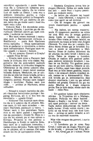 smrdljivi optuženik, i posle Navo-
nija da u Grajlovim sobama pro­
nađe potrebnu odeću. Za to vreme
Lun se nade uz Džejn, i ona mu- u
jednom trenutku gurnu u ruku
mali automatski pištolj iz fotografs­
kog aparata. On ga zadenu za po­
jas. tako da ga može uzeti i kad mu
opet vežu ruke.
Uskoro Roš i En dovedoše preo­
bučenog Grajla, i pustiše ga da do-
ručkuje. Odmah zatim ga opet sve-
zaše, i suđenje se nastavi.
- Bio sam veseo momak i nastu­
pao sam u Barnetovom cirkusu u
Kaliforniji — poče Keb Harknes
svoju optužbu. - Moja specijalnost
bila je gađanje iz revolvera, u čemu
sam nenadmašan. Postigao sam ve­
liki uspeh i s lasom i bolom ...
- To svi znamo. Govori o Grajlu!
- upade Filip Brital.
- Grajla sam sreo u Panami baš
kada je cirkusu išlo vrlo slabo. Na­
govorio me da pokradem zadnjih
hiljadu dolara iz cirkuske blagajne.
Obećavao je da ćemo uskoro oba­
viti lak posao i imati četiri stotine
hiljada dolara. Međutim, on je uči­
nio da se otkrije moja krađa, prva u
životu... Morao sam da bežim, uz
njegovu pomoć. Postao sam njegov
sluga i izvršilac. Padao sam sve
niže... - pričao je Harknes, očito
uzbuđen.
- Nikad ti nisam naredio da ubi-
)eš vlasnika benzinske pumpe i bo­
gatog Birijusa, ali ti si bio brz na
revolveru - upade Graji.
- Nitkove! Tek kasnije sam shva­
tio da si ti udesio da ih ubijem. Mo­
rao sam. ili bih sam stradao - na­
stavi Harknes, padajući u vatru. -
Takav sam ti bio potreban. Spre­
mio si mi lažni pasoš i nagovorio
me da povedem i Endži Si. Hteo si i
nju da mi otmeš, pa si nas odveo u
Evropu. Prijavio si me policiji u
Hamburgu, a Endži si sakrio. Izvu­
kao sam se u zadnjem trenutku, i
našao svoju devojku. Tada sam hteo
da te ubijem, ali si nestao. Od tada
znam ko mi je upropastio život.
- Sledeća Graj lova žrtva bio je
Jirgen Obrenk. Neka on sada kaže
šta želi - reče Pesi i lupnu pesni­
com po niskom stolu.
- Ja želim da ubijem taj lupež
Graji - reče Obrenk, i njegovo ši­
roko lice zgrči se od mržnje.
— On bi mogao da govori na
svom maternjem jeziku — upadt
Lun.
— Na žalost, on nema maternj:
jezik. O njegovom poreklu se ništa
ne zna. Bilo mu je svega godinu
dana kada je nađen na jednom
brodu. Oko vrata je imao lančić, sa
pločicom na kojoj je bilo ime Jirgen
Obrenk. To ime mu je i ostalo. Go­
dinu dana držao ga je brodski ku-
var, a posle je ostavljen u Mel-
burnu. Imao je čudnu sklonost da
se ušunja na neki brod i dobro sa­
krije. Tako je stigao u London.
Otuda je nakon dve godine pobe-
gao. jednim teretnim brodom, i na­
šao se na Siciliji. Tri godine potu­
cao se po tom ostrvu. Odatle je sti­
gao u Grčku, opet kao slepi putnik.
Kad mu je bilo deset godina, nepis­
men, i ne znajući dobro nijedan je­
zik. našao se u Aleksandriji. Vlas­
nik broda ga je. jednostavno, dao
dvojici mornara, i oni su ga odveli
daleko od grada. Ostavili su ga na
putu. Mučna je i duga njegova
priča. Šta je bilo dalje, može sam da
kaže - reče Pesi.
- Tri godine lutao sam obalama
Afrike... Iz Tripolisa ići u Malagu,
brodom. Policija mi daje batine...
Bežati u Kadiz i na brod... L) Mar-
selj opet policija i zatvor za deca,..
Tada dobio dokumenat da budem
kafa kuvar. Uvek volim more i sa­
kriti se na brod koji ide kod Lon­
don - pričao je jadni mladić, a oči
su mu se nahvale suzama.
Nije više mogao da govori, i zurio
je u Grajla.
— U Londonu ga je sreo Rap
Graji, i uzeo ga za slugu. Naučio ga
je da krade — preuze reč Filip Bri­
tal. — Ali, Graji ga je i tukao. Posle
14
 