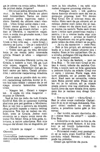 ga je odveo na svoju jahtu. Možeš li
da pričaš dalje, Jirgene?
- On siluje jedna devojka kod Pli-
nnut... Ja bacio leš. Posle on plovi
kod Amsterdam. Tamo on meni
pokazati jedna trgovina nakit i
zlato. Naredi da ubijem stari vlas­
nik. .. Ubio. Graji uzme zlato i sve...
Udari mene glavu i baci u more.
Tvrda glava, pa nisam mrtav - pri­
čao je Obrenk, s najvećim napo­
rom, a onda mu grunuše suze. i lice
mu se izobliči.
- Bio si zao, i vqleo si da ubijaš.
Uvek si bio vrlo zao - reče Graji, i
okrenu se Lunu. —On je i nekrofil.*)
- Otkud to znate? - upita Lun.
- Video sam ga na lešu devojke
koja je na mojoj jahti iznenada
umrla. Nisam je ubio - odgovori
Graji.
U tom trenutku Obrenk jurnu na
Grajla, s nožem u ruci. Da ga Lun
nije omeo, nogom. Graji bi bio
mrtav. Ovako, Obrenkov nož ga za­
kači samo po laktu. O.stali prisko-
čiše, i ukloniše razjarenog mladića.
Četvrt sata je prošlo dok su smi­
rili razjarenog jadnika, kome je ži­
vot bio tako težak i užasan da je od
njega stvorio bolesnika najteže
vrste.
- Njegov leš... Ostati s njegov
leš... A onda mi ima razgovor -
mucao je Obrenk.
Sad je bio na redu da tuži Grajla
Gotfrid Roš. On je upoznao čudnog
zločinca pre pet godina u Minhenu.
Roš je već bio u zatvoru za mladež,
zbog grubih ispada u stanju teškog
pijanstva. Tek što se našao na slo­
bodi, sreo je Grajla. Jedne noći
otreznio se u stanu svoje nove de­
vojke Tili Miler. Ona je bila gola. si­
lovana, a zatim udavljena. Roš nije
mogao da'shvati šta se dogodilo, jer
- Ubijem ja njega! — vikao je
Obrenk.
•) Nekrofilija (nekromanija) - spolno
oskvrnjivanje leševa (vrsta seks. nastra­
nosti).
.sam ja bio obučen, i na sebi nije
našao tragove gnusnog zločina.
- Pobegao sam, i tek godinu
dana kasnije shvatio sam da me je,
potpuno pijanog, kod Tili doveo
Rap Graji, On je silovao moju de-
vojku. Hteo sam da ga ubijem, ali je
nestao. Jedne noći neko me je naz­
vao i rekao mi da idem kući, jer mi
je majka na samrti. Tada sam živeo
sam i retko sam posećivao majku i
sestru, i to u vreme kada otac nije
bio kod kuće - pričao je Gotfrid
Roš. Najednom mu se grlo stegnu, i
poče teško da diše, držeći se za grlo.
- Ja ću da nastavim - reče Pesi.
- Roš je bio pripit, ali otreznio se
kada je u kući našao ubijene oca i
majku. Stan je bio opljačkan. On je,
u strahu, pobegao. Od tog dana skri­
vao se, lutajući svetom.
- I ja hoću da kažem - javi se
Eva Bop. - Te iste noći Graji je do­
šao k meni, tobože da sačeka Got-
frida, s kojim sam se bila upoznala
u jednom klubu za mlade. Graji me
jo opio, i silovao. Posle toga, dok
sam plakala, on je počeo da me
davi. Kad sam se osvestila. videla
sam Roša pored sebe. Pitao me je
ko mi je to učinio, ali ja nisam
znala pravo ime tog zločinca. Zak­
ljučili.smo da sam Ostala živa samo
zato što je naišao moj dragi Got­
frid. ..
- Sve su to laži! —viknu Graji. —
Raš je ubio svoje roditelje. Opljač­
kao ih je, to je istraga dokazala. Nje­
govi otisci nađeni su svuda po
stanu, a posebno tamo gde je bio
novac.
- Zar tvrdiš, užasni davitelju, da
je i mene hteo da ubije?! — upade .
Eva Bop.
- Izmislila si da sam to bio ja, da
se opravdaš pred Rošom. A ko zna
koji je od tvojih ljubavnika bio
tamo - odvrati Graji.
- Priznaćeš svaki svoj postupak,
ili se ja neću zvati Gotfrid Roš! -
uzviknu mladi Nemac, i ruka mu
pođe ka pištolju.
Ostali ga sprećiše da puca.
15
 