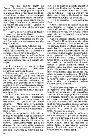 - Već dve godine bežim sa
Evom... Priznajem, krao sam i poči­
nio mnogo zla. To je put na koji me
je gurnuo Rap Graji. Tako ću da ži­
vim dok ne naiđem na kuršume po­
licije. Ne podnosim more. i mornar­
ski poslovi su za mene pravo muće­
nje. .. Dajte mi Grajla, a posle činite
sa mnom šta god želite - grcao je
mladi Roš, ispunjen ubilačkim na­
gonom.
- Kakvu bi korist imao od toga?!
- prezrivo ga upita Graji.
To je delovalo na sve kao hladan
tuš. Nekoliko trenutaka su svi ću-
tali. Samo je Lun stezao pesnice, gle­
dajući Grajla.
- Sada su na redu Adams i En -
objavi Vito Pesi. — Oni su zajedno
radili sa Grajlom, pa su zajedno i
stradali. Ko će prvo da govori.
- Ja umem lepo da pričam. Zato
me vole žene — reče Džek Adams, i
šaljivo pogleda Džejn i ostale de-
vojke. '
- Priznajem, u udvaranju si bio
najbolji, ali u ljubavi... - bestidno
se umeša Fransoaz Levan.
Adams joj pripreti prstom, i na­
stavi da govori, Lun primeti da se
Graji trgao na devojćine reći, i da
su mu oči sevnule mržnjom na
Adamsa. Lun pomisli da bi vredelo
otkriti i odnos monstrouznog stara­
telja prema svojoj štićenici. Si­
gurno je već pokrao dobar deo nje­
nog imanja.
- Prvo smo bili nas dvojica, Al-
bert En i ja. Dobri i snalažljivi
momci. A našli smo se u zatvoru u
Istanbulu — govorio je dalje
Adams. - Malo smo krijumćariL
droge, na ćemu se moglo vrlo dobro
da zaradi. Tamo nam se pridružio i
Rap Graji...
Priča je u početku bila slična
mnogim drugima koje su počinjale
u zatvoru. Kasnije je Graji uzeo
stvari u svoje ruke. Zbližili su se ha
osnovu »preduzimljivosti«, pa su se
dogovorili da zajednički nastave
čim se nađu na slobodi. U zatvors­
koj ćeliji osnovali su firmu, na na­
čin koji će kasnije postati poznat iz
poduhvata Rutharda i Šenveldera.
- Oni su radili kao i mi — pri­
čao je Adams. — Kao da smo im mi
dali recept. Istina, Ruthard je ubio
Šenveldera, a Graji je pokušao...
- To je suvišno — opomenu ga
Pesi.
Adams nastavi da izlaže kako su
njih trojica u zatvoru osnovali
firmu »Euroraid«. Nije im smetalo
što nemaju novca, jer je Graji imao
plan da u Nemaćkoj opljačkaju
jednu banku.
Kad su izdržali kaznu, proterani
su iz Turske. U Italiji su se ukrcali u
voz za Nemačku. Vozili su se do
Vupertala. Posle tri dana napali su
malu banku, i odneli devedeset hi­
ljada maraka. Odmah zatim vratili
su se u Milano, i tražeći pogodnu lič­
nost, upoznali su Vita Pesia. Regi-
strovali su novu firmu, i iznajmili
brod. Brzo su okupili sebi slične, i
na brodu su se našli dva Ameri­
kanca i jedna Nemica. Brod je
uređen tako da služi kao ugodna
jahta. Uspostavili su vezu s neko­
liko krijumčara, koji su stizali na
jahtu sa paketima droge, al Graji ih
je u pogodnom trenutku opljačkao,
a njihove leševe, u čvrstom plastič­
nom džaku i s tegovima, jedno­
stavno bacao u more.
Graji je postao gospodar na jahti,
a njegova dva prva kompanjona
trudili su se da ne vide stravične
zločine. Ali, sumnja je rasla, i strah
se množio, zajedno sa bogatstvom
od droge. Na brodu je uvek bilo do­
sta pića, a ukrcali su i tri lakomis­
lene devojke. Sunčale su se i uživale
na jahti, dok nisu shvatile šta se
događa. Ali. umesto da napuste
brod. nestale su u moru.
- Pitali smo se kada će doći red i
na nas dvojicu — pričao je Adams.
- Ubio je i devojku s kojom smo se
mi bili zbližili, i koja je znala sve
tajne. Čekali smo da dođemo u
neku luku, i zatražimo podelu
plena. Predložili smo Grajiu da
unajmimo još jedan brod...
16
 