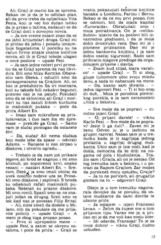Ali, Graji je osetio šta se sprema.
Rekao im je da je to odličan plan,
ali da prvo treba da opljačkaju Vita
Pesia, koji je već bio dužan toliko
da je grcao u lažima, nadajući se da
će Graji doći s dovoljno novca.
- Ja sve vreme nisam znao da se
na jahti krijumčari droga. Graji mi
je pričao da jahtu i posadu iznajm­
ljuje bogatašima. U početku su na
račun firme stizale znatne količine
novca, ali ih je Graji tobože ulagao
u nove poslove - upade Pesi.
- Ja sam jedne večeri prvi prime-
tio da se Graji sprema, da nas likvi­
dira. Bili smo blizu Korzike. Obave-
stio sam Džeka, i odlučili smo da
porazgovaramo sa Grajlom. Ali. on
nas je preduhitrio. Sa tri mornara,
koji su takode bili nekakvi begunci,
presreo nas je na palubi. Pokušali
smo da se sklonimo, ali Graji i mor­
nari su nas zasuli kišom kuršuma
iz mašinskih pušaka — poče da
priča Albert En.
- Imao sam mikrofone za pris­
luškivanje, i čuo sam šta mi spre­
mate — prekide ga Graji. — Samo
vam je slučaj pomogao da ostanete
živi.
- Da, slučaj! Ali nema slučaja
koji može tebe da spase — odvrati
Adams. — Ranjene si nas strpao u
džakove, i otvorio ogradu...
- Trebalo je da nam još prikače
tegove, ali brod se nagnuo, i mi smo
kliznuli, po sopstvenoj krvi, onako
vezani — nastavi Albert En. - Sre­
ćom, Džekyj ja smo imali običaj da
uvek nosimo noževe uza se. Prose-
kli smo džakove, i zaplivali. S broda
su odjeknuli rafali mašinskih pu­
šaka. Rešetali su prazne džakove.
Mi smo ronili. Spasti smo se, ne zna­
jući jedan za drugog. Sreli smo se
tek kad nas je povezao Filip Brital.
- Ali, niste smeli da dodete u Mi­
lano, niti da pokušate da me prija­
vite policiji — upade Graji. — A
meni je zbog toga propao posao.
- Prvo si upropastio mene —
upade Pesi, a zatim se okrenu os­
talima, i poče da priča: — Graji se
vratio, pokazujući čekovne knjižice
banaka u Londonu, Parizu i Bernu.
Rekao je da će mu prvi posao, čim
se odmori, biti da ojača kapital
»Euroraida«. Obračunali smo i
moja potraživanja. On je »veliko­
dušno« izjavio da su poslovi bili iz­
vanredno plodnosni, i da je moja
dobit dvostruko veća. Dao mi je i
pismene priznanice. Dao mi je
jednu bankovnu knjižicu, i ja sam
dobio osećaj sigurnosti. Rado sam
prihvatio njegove predloge da orga-
nizujem prijeme i slavlja.
- Znam kud ciljaš, stara varali­
co! - upade Graji. - Ti si zbog.
glupe ljubomore ubio svoju mladu
ženu, a sada to nabacuješ na mene.
- Da, kasno sam shvatio... -
jedva izgovori Pesi. - Ti si bio onaj
zli duh>.. Moja je porodica plemić­
kog porekla, a ja sam osramoćeni
ubica u bekstvu...
- Sve može da se popravi — ci­
nično izjavi Graji.
- O, prljavi đavole! — viknu
Karlo Pesi. - Sve može da se popra­
vi! Jeste li ga ćuli?.. Zaveo mi je
ženu. Odveo ju je u jazbinu za
grupni razvrat. Našao sam je u tre­
nutku kada je iz zagrljaja jednog
prelazila u zagrljaj drugog muš­
karca. Ubio sam je iste noći, kad je
došla, nemoćna da se drži na no­
gama od pića i bludničenja... Tra­
žio sam i Grajla, ali on je nestao. Od
tog trenutka sam u bekstvu, i u po­
trazi za Rapom Grajlom. Zar možeš
da porekneš moju optužbu, Grajle?
- Ja to ne poričem, ali drugačije
gledam na to — odgovori Graji.
Džejn je u tom trenutku nagova­
rala devojke da se povuku, da os­
tave muškarce da sami dovrše te
užasne priče.
- Ja ostajem - izjavi Fransoaz
Levan. - Želim da čujem sve o tom
prljavom tipu. Varao me je, a pri­
čao mi je da me voli kao svoju kćer.
- Idi odavde, Fransoaz! To je za
tvoje dobro! — viknu Graji, čudno
uzbuđen.
17
 
