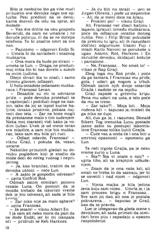 Bilo je neobično što ga više mući
prisustvo ove devojke nego sve op­
tužbe. Pesi predloži da se devoj-
kama dozvoli da odu na sprat, ali
dodade:
- Vas dve držite na oku gospodu
Beveridž, da nam ne umakne i ne
dovuče policiju, ili da se ne dočepa
telefona. To bi značilo smrt za sve
nas.
- Pazičemo — odgovori Endži Si.
- Umela bi da savladam i snažnog
muškarca.
- Ona mora da bude po strani -
umeša se Lun. — Draga, ne preduzi-
maj ništa što bi nas dovelo u sukob
sa ovim ljudima.
Džejn shvati šta to znači, i samo
klimnu glavom, odlazeći.
U holu ostadoše jedanaest muška­
raca i Fransoaz Levan.
- Dosadile su mi te odvratne
priče - poče devojka protežući se
u naslonjači i podižući noge na nas­
lon, tako da joj se ispod kućne ha­
ljine, ionako prozirne, pokaza naj­
veći deo tela. - Zar ne biste mogli
da prestanete malo s tim suđenjem
Neka moj staratelj vidi kako ja vo­
dim ljubav. Uvek je od mene terao
sve mladiće, a sam nije bio muška­
rac, iako sam mu bila pri ruci.
- Odlazi odavde. Fransoaz! -
viknu Graji, i pokuša da, vezan,
ustane.
Nekoliko prisutnih gledali su de-
vojku pogledom koji je značio da
može doći do nečeg ružnog i nepri­
jatnog.
- Ja, kao branilac, tražim da se
devojka ukloni - reče Lun.
- A zašto je gospodin odvezan?
- upita Gotfrid Roš.
Odmah zatim otmičari ponovo
vezaše Luna. On pomisli da je
možda trebalo da iskoristi vreme
dok je bio odvezan^ ali sada je bilo
k?=no.'
- Zar niko nije za malo zabave?
- upita Fransoaz.
- Ja jesam! - viknu Albert En.
I ja sam ali neko mora da pazi da
ne dode Endži. jer bi mi iskopala
oči — pridruži se Keb Harknes.
18
- Ja ću biti na straži - javi se
Jirgen Obrenk, i pode uz stepenište.
- Ali, da je meni date na kraju.
- Prokleti psi! - viknu Graji.
Ali, Fransoaz već zbaci haljinu i
lagano, igrajući između muškaraca,
poče da odbacuje ostatke donjeg
rublja. Pesi i Filip Brital pokušaše
da prekinu tu igru, ali ih razuzdani
zločinci odgurnuše. Usami Fuji i
mladi Karlo Navoni se povukoše u
ugao. Adams,' Roš, Harknes i En
okružiše devojku, skidajući košulje
i pantalone...
- Ne, Fransoaz... Ne smeš to! -
vikao je Rap Graji.
Zbog toga mu Roš priđe, i poče
da ga šamara. I Fransoaz mu priđe,
gola, i udari ga nogom u trbuh.
Odmah zatim njih dvoje ostaviše
Grajla i nađoše se na tepihu.
Graji zapade u grčevitu kriju.
Pena mu udari na usta, a telo poče
da mu se trese.
- Zar tako?!... Moja kći... Moja
rođena kći - šaputao je, misleći da
ga niko ne čuje.
Ali, čuo ga je, i razumeo, Donald
Sikert. Tog trenutka Lunu postade
jasno zašto su postupci lakomis­
lene Fransoaz toliko ljutili Grajla.
- Čuče vas, a onda će i ona biti u
smrtnoj opasnosti — opomenu ga
Lun.
Te reći trgoše Grajla, pa je neko
vreme zurio u Luna.
- Šta?! Šta vi znate o njoj? -
upita tiho, ali sa krajnjim uzbuđe­
njem.
- Znam da je ona vaša kći, ali
ostali ne'treba to da saznaju, jer bi
se osvetili i nad njom - odgovori
Lun.
- Njena majka je bila jedina
žena koju sam voleo... Umrla je, i ja
sam preuzeo brigu o Fransoaz...
Sve sam joj dao, ali ona je postala
pokvarena... - šaputao je Graji,
kao da se pravda.
Lun je izbegavao da gleda scene s
devojkom, ali sada primeti da otmi­
čari brzo piju i zapadaju u opasno
raspoloženje.
 