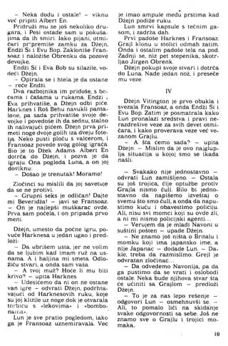 - Neka dođu i ostale! - viknu
voć pripiti Albert En.
Pridruži mu se još nekoliko dru­
gara, i Pesi ostade sam u pokuša­
jima da ih smiri, lako pijani, otmi­
čari pr-premiše zamku za Džejn,
Endži Si i Evu Bop. Zakloniše Fran-
soaz i naložiše Obrenku da pozove
devojke.
Endži Si i Eva Bob su silazile, vo­
deći Džejn.
- Opirala se i htela je da ostane
- reče Endži.
Dva razbojnika im pridoše, s bo­
cama i čašama u rukama. Endži i
Eva prihvatiše, a Džejn odbi piće.
Harknes i Roš Behu navukli panta.
Ione, pa sada prihvatiše svoje de­
vojke i povedoše ih da sednu, stalno
ih nalivajući pićem. Džejn prva pri-
meti noge dvoje golih iza dveju fote­
lja. Neko pusti ploču s valcerom, i
Fransoaz povede svog golog igrača.
Bio je to Džek Adams. Albert En
dotrča do Džejn, i pozva je da
igraju. Ona pogleda Luna. a on joj
doviknu:
- Došao je trenutak! Moramo!
Zločinci su n^islili da joj savetuje
da se ne protivi.
- Grupni seks je odličan! Dajte
mi Beveridža! - javi se Fransoaz.
- On je najlepši muškarac ovde.
Prva sam počela, i on pripada prvo
meni.
Džejn, umesto da počne igru, po­
vuče Harknesa u jedan ugao i pred­
loži:
- Da ubrišem usta, jer ne volim
da se ljubim kad imam ruž na us­
nama. A i haljina mi smeta. Odlo-
žiću stvari, a onda sam vaša.
- A tvoj muž? Hoće li mu biti
krivo? - upita Harknes.
- Udesićemo da ni on ne ostane
van igre - odvrati Džejn, podrhta­
vajući od Harknesovih ruku, koje
su joj klizile uz noge dok je otvarala
torbicu s »lekovima« i »bombo-
nair.a«.
Lun je sve pratio pogledom, iako
ga je Fransoaz uznemiravala. Vec
je imao ampule među prstima kad
Džejn podiže ruku.
Lun smrvi kapsule s tečnim ga­
som, i zadrža dah.
Prvi padoše Harknes i Fransoaz.
Graji klonu u stolici odmah zatim.
Onda i ostalim padoše tela na pod.
Zadnji se. niz pet stepenika, skotr-
Ijao Jirgen Obrenk.
Džejn pokupi svoje stvari i dotrča
do Luna. Nade jedan nož. i preseče
mu veze.
IV
Džejn Vitington je prvo obukla i
svezala Fransoaz, a onda Endži Si i
Evu Bop. Zatim je posmatrala kako
Lun pronalazi sredstva i pravi ne-
razdrešive veze za svih devet otmi­
čara. i kako proverava veze već ve­
zanom Grajlu.
— A šta ćemo sada? — upita
Džejn. — Mislim da je ovo najglup­
lja situacija u kojoj smo se ikada
našli.
— Svakako nije jednostavno —
odvrati Lun zamišljeno. - Ostala
su još trojica, čije optužbe protiv
Grajla nismo čuli. Bilo bi jedno­
stavno da napišemo izveštaj o
svemu što smo ćuli, a onda da napu­
stimo kuću i obavestimo policiju.
Ali. nisu svi momci koji su ovde zli.
a ni mi nismo policijski agenti...
— Verujem da je mladi Navoni u
suštini pošten - upade Džejn.
— Ne znamo još ništa o Britalu i
momku koji ima japansko ime, a
nije Japanac — dodade Lun. — Da­
kle, treba da razmislimo. Grejl je
odvratan zločinac...
— Da odvedemo Navonija, pa da
ga pustimo da se vrati i oslobodi
ostale. Neka bude njihova stvar šta
će učiniti sa Grajlom - predloži
Džejn.
— To je za nas lepo rešenje -
odgovori Lun — osmehnuvši se. -
Ali. to pomalo liči na skidanje
svake odgovornosti sa sebe. Još ne
znamo sve o Grajlu i trojici mo­
maka..
19
 