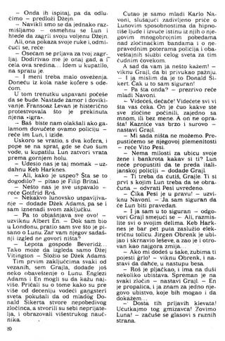 — Onda ih ispitaj, pa da odlu­
čimo - predloži Džejn.
— Navikli smo se da jednako raz­
mišljamo - osmehnu se Lun i
htede da zagrli svoju voljenu Džejn.
Ali, ona pokaza svoje ruke i, odmi­
čući se, reče:
— Osećam se prljava za tvoj zagr­
ljaj. Dodirivao me je onaj gad, a i'
cela ova sredina... Idem u kupatilo,
na spratu je.
— I meni treba malo osveženja.
Doneću iz kola naše kofere s ode-
ćom.
U tom trenutku uspavani počeše
da se bude. Nastade žamor i doviki-
vanje. Fransoaz Levan je histerično
protestvovala što je prekinuta
njena »igra«.
— Baš biste nam olakšali ako ga­
lamom dovučete ovamo policiju -
reče im Lun, i izide.
Uskoro se vratio, s dva kofera, i
pope se na sprat, gde se čuo šum
vode, u kupatilu. Lun zatvori vrata
prema gornjem holu.
— Udesio nas je taj momak —uz­
dahnu Keb Harknes.
— Ali, kako je uspeo? Sta se to
dogodilo? - pitao je Filip Brital.
— Nešto nas je sve uspavalo -
reče Gotfrid Rnš.
— Nekakvo lunovsko uspavljiva-
nje - dodade Džek Adams, pa se i
sam iznenadi svom zaključku.
— Pa to objašnjava sve ovo! —
uzviknu Albert En. - Dok sam bio
u Londonu, pratio sam sve što je pi­
sano o Lunu. Zar vam njegov sadaš­
nji izgled ne govori ništa?
— Lepota gospode Beveridž...
Tako može da izgleda samo Džej
Vitington - Složio se Džek Adams.
Tim prvim zaključcima svaki od
vezanih, sem Grajla, dodade još
neko obaveštenje o Lunu. Englezi
Adams i En mogli su da kažu naj­
više. Pričali su o tome kako su pre
više od deceniju vodeči gangsteri
sveta pokušali da od mladog Do-
nald Sikerta stvore nepobedivog
zločinca, a stvorili su sebi neprijate­
lja, i obrazovali višestrukog nauč­
nika.
iO
Ćutao je samo mladi Karlo Na-
voni, slušajući zadivljeno priče o
Lunovim sposobnostima da hipno-
tiše ljude i izvuče istinu iz njih o nje­
govim mnogobrojnim pobedama
nad zločinačkim bandama i o ne­
pravednim poterama policija i oba-
veštajnih službi celog sveta za tim
čudnim čovekom.
A sad da vam ja nešto kažem! —
viknu Graji, da bi privukao pažnju.
- I ja mislim da je to Donald Si-
kert. Cak u to sam siguran!
- Pa šta onda? - prezrivo reče
mladi Navoni.
^ Videćeš, dečače! Videćete svi vi
šta vas čeka. On je čuo kakve ste
sve zločine počinili, zajedno sa
mnom, ili bez mene. A on ne opra­
šta! Kazniće vas brzo i surovo —
nastavi Graji.
- Mi sada ništa ne možemo. Pre-
pustićemo se njegovoj plemenitosti
- reče Vito Pesi.
- Nema milosti za ubicu svoje
žene i bankrota kakav si ti? Lun
neće propustiti da te preda itali-
janskoj policiji - dodade GrajL
- Ti treba da ćutiš, Grajle. Ti si
prvi s kojim Lun treba da se obra­
čuna - odvrati Pesi uvredeno.
- Cika Pesi je u pravu! — uzvi-
'knu Navoni. - Ja sam siguran da
će Lun biti pravedan.
- I ja sam u to siguran - odgo­
vori Graji smejući se - Ali, razmis­
lite svi o svojim delima. Keb Hark­
nes je bar pet puta zaslužio elek­
tričnu tolicu. Jirgen Obrenk je ubi­
jao i skrnavio leševe, a zao je i otro­
van kao najgora zmija...
- Ako mi dodeš u šake, zubima ti
pojesti grlo! - viknu Obrenk, i na­
stavi da dahće, u nastupu besa.
- Roš je pljačkao, i ima na duši
nekoliko ubistava. Spreman je na
svaki zločin - nastavi Graji. - En
je propalica, i ja znam za jedno nje­
govo ubistvo, koje bih mogao i da
dokažem...
-■ Dosta tih prljavih klevata!
Ućutkajmo tog gmizavca! Zovimo
Luna! - začuše se glasovi s raznih
strana.
 