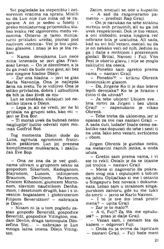 Svi pogledaše ka stepeništu i zat­
vorenim vratima na spratu. Mislili
su da Lun nije ćuo ništa od te ra­
sprave. A on je sedeo u fotelji i
preko minijaturnog prijemniku, slu­
šao svaku reć izgovorenu među ve­
zanima. Ostavio je tamo minija­
turni prislušni uređaj, poznat pod
nazivom »stenica«. Već je bio upoz­
nao glasove, i znao je ko je šta re­
kao.
- Nama devojkama Lun neće
ništa iznenada se javi glas Fran-
soaz Levan. - On je džentlmen, a ja
ću ga zvati da bude moj gost, ali bez
one njegove hladne Džejn.
- Zar ona hladna - javi se glas
Karla Navonija. Ona je najlepša
žena na svetu. To je vidljivo. Ona je
toliko privlačna, dobra i uzbudljiva
da bih ja dao živdt za nju
Lun se smeškao, slušajući još ne­
koliko izjava o Džejn.
- Lepa je, ali ne vredi, jer ne bi
pristala na grupni seks, kao mi -
javi se Eva Bor.
- Ti moraš uvek da bubneš nešto
najgluplje! Ijutito odvrati njen mo­
mak Gotfrid Roš.
Tog momenta Džejn dođe do
Luna, ogrnuta ogromnim frotir-
skim peškirom. Lun joj prenese
komplimente muškaraca, i zaklju­
čak Eve Bop.
- Ona ne zna da je već godi­
nama uživam u grupnom seksu sa
gospodom Sikertom, Kadoganom,
Stajronom, Lunom, inžinjerom
Braunom. Devlinom, Parkerom,
Crncem Kihonom^giumcem Morto-
nom, slavnim naučnikom Denha-
mom, i desetinom drugih, kao i s iz-
vesnim bogatašem i globtroterom
Filipom Beveridžom! - nabrajala
je Džejn.
- Nisam ni ja u tom pogledu za­
stao gospođo Beveridž, gospođice
Beveridž, gospođice Vitington, ma-
dam Devlin, draga tamnoputa Džo-
zefina Slej... - nabrajao je Lun
mnoga lažna imena. Džejn Viting­
ton.
Zatim, smejući se, ode u kupatilo.
- ■ A sad da razgovaramo pa­
metno - predloži Rap Graji.
- On je navukao na sebe strašnu
mržnju svih prisutnih, ali su ga još
uvek respektovali. Dok je bio vezan,
a oni slobodni, svaka njegova reć
odbrane bila je uzaludna. Ali sada,
kad su svi bili'vezani, osećali su da
je on nekako veći od njih. Jedino su
ga i dalje s mržnjom i prezrenjem
gledali Brital, Navoni i Fuji. Vito
Pesi je oborio glavu, i nije se moglo
zaključiti šta oseća.
- Ponešto sam zgrešio prem-a
vama - nastavi Graji.
- Ponešto?! - kriknu Obrenk
životinjskim glasom.
- Da, Jirgene Ko ti je dao leševe
lepih devojaka? Ko te je hranio i
činio ti da uživaš?
- Ja tebe ubijem! Ubijem sve...
Ima mrtvi za Jirgen i bez ubica
Graji! - zapenušano je vikao
Obrenk.
- Tebe treba da uklonimo, jer si
opasan za sve nas nastavi Graji. —
A sada ćuti, luđače! Inače ćemo ne­
koliko nas dopuzati do tebe 1sesti ti
na usta. Iako smo vezani, svršićemo
seobom.
Jirgen Obrenk je gunđao nešto,
na mešavini raznih jezika, a onda
ućuta
- Grešio sam prema vama, i vi
ste to rekli. Ostalo je da se izjasne
još trojica - nastavi Graji.
- Mene si nagovorio da pokra-
dem svog oca i otputujem s tobom
na jahtu. Opljačkao si me i ostavio
u Singapuru bez novaca i dokume­
nata. Ležao sam u strašnom singa-
purskom zatvoru, gđe su me tukli
do smrti - javio se Karlo Navoni.
- 1 to je sve što imaš protiv
mena? - upita Graji.
- Zar je to malo?!
- A ti, Fuji? Za šta me optužu­
ješ? - pitao je dalje Graji.
- Vezan sam, i nemam šta da
kažem - odgovori Fuji.
- Onda ću ja svima da ispričam
- nastavi Graji. - Fuji hoće meni
21
 
