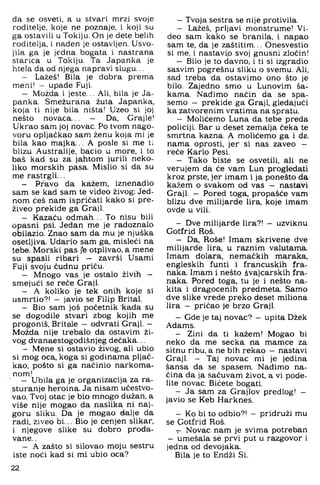 da se osveti, a u stvari mrzi svoje
roditelje, koje ne poznaje, i koji su
ga ostavili u Tokiju. On je dete belih
roditelja, i nađen je ostavljen. Usvo­
jila ga je jedna bogata i nastrana
starica u Tokiju. Ta Japanka je
htela da od njega napravi slugu...
- Lažeš! Bila je dobra prema
meni! — upade Fuji.
- Možda i jeste... Ali, bila je Ja­
panka. Smežurana žuta Japanka,
koja ti nije bila ništa! Uzeo si joj
nešto novaca... - Da, Grajle!
Ukrao sam joj novac. Po tvom nago­
voru opljačkao sam ženu koja mi je
bila kao majka... A posle si me ti
blizu Australije, bacio u more, i to
baš kad su za jahtom jurili neko­
liko morskih pasa. Mislio si da su
me rastrgli...
- Pravo da kažem, iznenadio
sam se kad sam te video živog-; Jed­
nom ćeš nam ispričati kako si pre-
živeo prekide ga Graji.
- Kazaću odm ah... To nisu bili
opasni psi. Jedan me je radoznalo
obilazio. Znao sam da mu je njuška
osetljiva. Udario sam ga, misleći na
tebe. Morski pas j‘e otplivao, a mene
su spasli ribari - završi Usami
Fuji svoju čudnu priču.
- Mnogo vas je ostalo živih -
smejući se reče Graji.
- A koliko je tek onih koje si
usmrtio?! — javio se Filip Brital.
- Bio sam još početnik kada su
se dogodile stvari zbog kojih me
progoniš, Britale — odvrati Graji. —
Možda nije trebalo da ostavim ži­
vog dvanaestogodišnjeg dečaka...
- Mene si ostavio živog, ali ubio
si mog oca. koga si godinama pljač­
kao, pošto si ga načinio narkoma­
nom!
- Ubila ga je organizacija za ra­
sturanje heroina. Ja nisam učestvo­
vao. Tvoj otac je bio mnogo dužan, a
više nije mogao da naslika ni naj­
goru sliku. Da je mogao dalje da
radi, živeo bi... Bio je cenjen slikar,
i njegove slike su dobro proda­
vane. .
- A zašto si silovao moju sestru
iste noći kad si mi ubio oca?
22
—Tvoja sestra se nije protivila.
— Lažeš, prljavi monstrume! Vi­
deo sam kako se branila, i napao
sam te, da je zaštitim... Onesvestio
si me, i nastavi.o svoj gnusni zločin!
— Bilo je to davno, i ti si izgradio
sasvim pogrešnu sliku o svemu. Ali,
sad treba da ostavimo ono što je
bilo. Zajedno smo u Lunovim ša­
kama. Nadimo način da se spa-
semo — prekide ga Graji, gledajući
ka zatvorenim vratima na spratu,
— Molićemo Luna da tebe preda
policiji. Bar u deset zemalja čeka te
smrtna kazna. A molićemo ga i da
nama oprosti, jer si nas zaveo —
reče Karlo Pesi.
— Tako biste se osvetili, ah ne
verujem da će vam Lun progledati
kroz prste, jer imam i ja ponešto da
kažem o svakom od vas - nastavi
Graji. - Pored toga, propašće vam
blizu dve milijarde lira, koje imam
ovde u vili.
— Dve milijarde lira?! - uzviknu
Gotfrid Roš.
— Da. Roše! Imam skrivene dve
milijarde lira. u raznim valutama.
Imam dolara, nemačkih maraka,
engleskih funti i francuskih fra­
naka. Imam i nešto švajcarskih fra­
naka. Pored toga, tu je i nešto na­
kita i dragocenih predmeta. Samo
dve slike vrede preko deset miliona
lira - pričao je brzo Graji.
—Gde je taj novac? —upita Džek
Adams.
— Zini da ti kažem! Mogao bi
neko da me secka na mamce za
sitnu ribu, a ne bih rekao — nastavi
Graji. - Taj novac mi je jedina
šansa da se spasem. Nadimo na­
čina da ja sačuvam život, a vi pode-
lite novac. Bičete bogati.
— Ja sam za Grajlov predlog! -
javio se Keb Harknes.
— Ko bi to odbio?! — pridruži mu
se Gotfrid Roš.
— Novac nam je svima potreban
— umešala se prvi put u razgovor i
jedna od devojaka.
Bila je to Endži Si.
 
