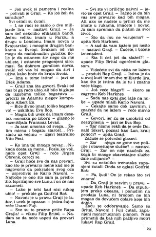 - Još uvek si pametna i realna
- pohvali je Graji. - Ko još želi da
saraduje?
Svi ostali su ćutali.
- I, ne radi se samo o dve mili­
jarde lira - nastavi Graji. - Ja
sam šef nekoliko efikasnih bandi.
Jednu veliku imam u Parizu, a
drugu u Londonu. Imam novca u
Svajcarskoj, i mnogim drugim ban­
kama u Evropi. Svakom od vas
mogu da nadoknadim gubitke. Bo­
lje je da ostanem živ nego da me
ubijete, i ostanete progonjeni siro­
masi. Sa dabrom gomilom novca,
svaki od vas bi mogao da živi i
uživa kako hoće do kraja života.
- Ima u tome istine! - javi se
Džek Adams.
- Graji zna šta govori. Svaki od
nas bi ga rado ubio. ali bilo bi glupo
da izgubimo toliko bogatstva -
pridrži se Adamsu njegov kompa­
njon Albert En.
- Biće divno imati toliko bogatst­
vo! - uskliknu Eva Bop.
- Mogla bih uvek da imam dese­
tak momaka po izboru - glasno je
razmišljala Fransoaz Levan.
- Ja sam umoran od svega... Že­
lim mirnu i bogatu starost... Pri-
staću uz većinu - izjavi teatralno
Vito Pesi.
- Ko ima taj mnogo novac... Ni­
kada dosta za mene... Posle, ko voli,
nade opet Graji - reće Jirgen
Obrenk. cereći se.
- Graji hoće sve da nas prevari,
kao što je prevario mene kad me je
nagovorio da pokradem svog oca
— usprotivio se Karlo Navoni. —
Najbolje je ono što sam ja predlo­
žio. Ispričajmo sve Lunu, i on će nas
razumeti.
- Lako je tebi kad nisi nikog
ubio! — prekide ga Gotfrid Roš.
- Navoni je u pravu. Graji je la-
žov. i uvek je opasan - jedva čujno
reče Usami Fuji.
- Sve su to prazne priče Rapa
Grajla! - viknu Filip Brital. - Na­
dam se da neće uspeti da prevari
Luna.
- Svi ste vi prilično naivni — ja-
vio se opet Graji. - Tačno je da bih
vas sve prevario kad bih mogao.
Ali, ako se nađete u prilici da me
imate u rukama, imaćete i novac.
Ja sam spreman da platim za svoj
život.
- Što da mu ne verujemo? —
upita Keb Harknes.
- A sad da vam kažem još nešto
- nastavi Graji. - Cućete, i bićete
iznenađeni.
- Sta li ćeš još da slažeš?! -
upade Filip Brital ogorčenim gla­
som.
- Videćete svi da ništa ne lažem
- produži Rap Graji. - Istina je da
u ovoj kući imam dve milijarde lira,
kao što je istina da je tu i znatno
veće blago.
- Još veće blago?! - skoro se
zagrcnu Keb Harknes.
- Sada nas qyaj gad laže na mi­
lje - upade mlađi Karlo Navoni.
- Čekajte samo dok završim, i
znaćete' da ne lažem — reće mirno
Graji.
- Govori, jer ,ću se umokriti od
nestrpljenja - javi se Eva Bop.
- "Žar nismo rekli da je ovde Do-
nald Sikert, poznat kao Lun. kralj
ponoći? - upita Graji.
Začuše se potvrdni glasovi.
- Zar njega ne gone sve poli­
cije i obaveštajne službe? - nastavi
Graji. - Zar on nije naučnik za
koga bi mnoge obaveštajne službe
dale milijarde? -
Svi su nekoliko trenutaka zapa­
njeni ćutali. Onda se oglasi Gotfrid
Roš;
- Pa. ljudi! On je rekao što svi
znamo!
- Da. Graji je sasvim u pravu -
upade Keb Harknes. - Da otputu­
jem preko okeana. i ponudim na
prodaju Luna, ni brodom ne bih
mogao da dovučem dolare koje bih
dobio.
Začu se odobravanje. Samo su
Brital, Navoni i Fuji ćutali, zapa­
njeni monstruoznim planom. Nisu
primetili da baš njih pažljivo motri
lukavi Rap Graji.
23
 