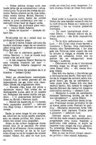- Neka jedina misao svih nas
bude želja da se oslobodimo i uhva­
timo Luna. To je sve što treba da uči­
nimo. Samo, plašim se da ima izdaj­
nika među nama. Brital, Navoni i
Fuji misle samo kako da unište
mene, a time Uništavaju sve vas -
zaključi Graji kad se žagor utiša.
- Moraju da prihvate plan veći­
ne! — viknu Džek Adams.
- Neka se izjasne! — dodade Al-
bert En.
Pridružiše im se i ostali koji su
prihvatili Grajlov plan.
- Ja se s vama nisam udružio da
budem zločinac, nego da se osvetim
ubici svog oca! - odmah se izjasnio
Filip Brital.
- Svi ste vi odvratni gadovi! -
viknu Navoni. - Lun je čovek koji
vredi više od svih nas!
- A tek njegova Džejn! Koliko bi
ona vredela svakom od nas! -
okrenu Džek Adams razgovor na
šalu.
- Mnogi biste da probate da li je
hladna - dobaci Graji.
Neki se oduševljeno nasmejaše.
Usami Fuji je nešto psovao ali na
japanskom, pa ga niko nije razu-
meo. Onda na engleskom reče:
- Kuvate ribu koja još pliva u
dalekom moru! Tek treba da se
domognete Luna, ako je to uopšte
on. Pokazali ste samo koliki ste ga­
dovi. .. I vi pokvarene ženske! Je­
dino su Brital i Navoni ljudi.
- Hoćeš da kažeš da si i ti čovek,
belo japansko kopile?! - odvrati
mu Rap Graji, i osmotri ko se sve
smeje.
Sada je znao koga bi sve mogao
da iskoristi za svoje podle planove,
ako se ukaže prilika. Ali, znao je i
nešto što ostali nisu pogađali.
Znao je da njihov razgovor sluša
čovek koji ih je zarobio. Po tome
kako ih je efikasno i brzo uspavao i
zarobio, verovao je da je to Lun
niko drugi to ne bi mogao da izvede
onako vezan. Ali, ako to nije Lun,
onda on nije čuo ovaj razgovor. 1 u
tom slučaju Graji je imao svoj plan.
Kad izide iz kupatila, Lun ispriča
Džejn da cela banda vezanih zna ko
su njih dvojica. Kaza joj i kako su se
pocepali, i ko su trojica poštenih
momaka.
- To nam komplikuje život —
reče Džejn. - Ostaje jedino da ja­
vimo policiji, i da brzo napustimo
Italiju.
- To bi bilo jednostavno — reče
Lun. — Ali, Graji ima svoje bande u
Londonu i Parizu. Ima zločinačku
mrežu oko Sredozemlja, i ko zna
gde još. Policija neće uspeti da sve
ta izvuče iz njega, a možda će on
uspeti da umakne, čime sve to
počne da se odugovlači kroz
istragu i suđenja.
- Odvratno mi je da ti likvidiraš
čoveka koga su drugi zarobili -
reče Džejn tiho. — Ali, nema dru­
gog izlaza.
Dao bih mu šansu, i likvidirao ga
u ravnopravnoj borbi. Već sam mis­
lio da bi mogao da uzmem jahtu nje­
gove kćeri, pa da se odvezemo u
neki pusti kraj. Tamo bih mu dao
zadnju šansu. Ali, ostale bi njegove
bande.Moram da rasturim njegovu
zločinačku armiju - objasni Lun.
- Možemo li ovde da sačekamo
dolazak Samovog broda, pa da ih
sve odvedemo? - upita Džejn.
- Već posle nekoliko dana prija­
telji Fransoaz Levan primetili bi da
je njena jahta ovde. Pozvali bi poli­
ciju... Moramo dejstovati brže. Od-
lučićemo kod ispitam Grajla pod
h.pnozom - zaključi Lun.
Odmah zatim njih dvoje pro-
veriše šta rade vezani zarobljenici i
pregledaše celu kuću. Nadođe u
podrumu više ostava, iz kojih se
napolje nisu mogli da čuju glasovi.
Tu preseliše Harknesa. Roša, Ena,
Adamsa i Obrenka.
Dok su oni to činili, Grajli iskori­
sti priliku i tiho naloži Ađamsu;
24
 
