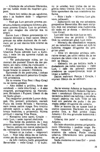 — Gledajte da učutkate Obrenka,
jer taj luđak može da napravi glu­
post.
— Neće biti teško da ga ugušimo,
ako i ja budem dole — odgovori
Adams.
— Kad ga Lun povuče prema po-
drumu.Adams značajno klimnu gla­
vom prema Grajlu. Lun to primeti,
ali nije m o ^ o da otkrije šta to
znači.
Zatim Lun i Džejn premestiše tri
vezane devojKe u mali salon. Džejn
preuze na sebe dužnost da ih nah­
rani. jer je već davno bilo vreme za
ručak.
Filipa Britala. Karla Navonija i
Usamia Fujia odvede Lun u kuhi­
nju. i reče im da spreme ručak za
zarobljene.
— Ne pokušavajte ništa, jer ću
morati da pucam! Znam da ste po­
šteni. ali neću ništa da rizikujem —
reče iin zatim, i sačeka da oni na­
kupe hrane iz ostave i fižidera.
Sprovede ih do podruma. 1 čekao
je dok su nahranili petoricu Grajlo-
vih pristalica.
Za to vreme Vito Pesi i Rap Graji
su se nemo gledali.
— Ako dodeš u priliku, brzo me
oslobodi — reče tiho Graji. — A ako
mogneš, porazgovaraj sa Navoni-
jem. Britalom i Fujiem. Ubedi ih da
ne budu glupi...
Taj razgovor prekide Lunov dola­
zak. On, preteći pištoljem, naredi
Fujiu da sveže Britala i Navonija,
sam sveza zatim njega. Svu trojicu
odvede zatim u sobu za goste, na
kraju hodnika, u prizemlju. Njima
priljuči i starog Vita Pesia.
— Konačno smo sami, Grajle -
reče Lun, i sede ispred zločinca.
— Šta bolje da poželim. Ja i moj
pravni zastupnik nasmeja se Graji.
— Samo, jedino ste mene zaboravili
da nahranite. Umirem od gladi.
— Nisam ni ja ručao — odgovori
Lun. — Nije loša ideja da se nahra­
nimo pa da onda razgovaramo.
— Ja bih i šoljicu kafe. gospodine
Beveridže - reče Graji. - U kuhi­
nji je uređaj, koji treba da se za-
greva neko vreme. Dok mi ručamo,
biće sposoban da nas snabdeva ka-
fama.
- Biće i kafe — klimnu Lun gla­
vom. odlazeći.
- Zaboravili ste da me odvežete,
gospodine Beveridže. Bio sam strip-
Ijiv, dok ste smeštali ona čudovišta,
ali sada mi je dosta - doviknu za
njim Graji.
Lun ode kao da nije čuo te reći.
Uskoro mu se pridrži i Džejn.
Dok su utoljavali glad, Lun reče:
- Moraću da obezbedim vezane,
jer za nekoliko sati. neko od njih bi
zubima mogao drugome da pre-
grize užad.
- One tri devojke pričaju odv­
ratne stvari, pa učini nešto da ja ne
moram da idem više k njima - po­
žali se Džejn.
- Odneću im po šoljicu kafe s
dodatkom, pa neka spavaju - reče
Lun, i ode da potraži snažno
sredstvo za uspavljivanje, koje je
imao u koferu.
Zatim nahrani Pesija i Grajla, i
otprati Džejn da se odmori.
Za to vreme Adams je šaputao sa
Harknesom, Enom i Rošom. Ograni­
čeni i smrknuti Obrenk zurio je u
tavanicu, Ježeći na leđima, i ne obra­
ćajući pažnju na njih. Trže se tek
kad oni počeše da pužu i da po­
mažu jedan drugome da ustanu.
Bilo je kasno da se spase kad je
osetio opasnost. Harknes mu pade
preko lica, a Roš preko nogu.
Adams i En mu grunuše kolenima i
stomak.
Udaraj što jače! - naređivao je
Adams.
En leže okomito prema prignječe­
nom Obreniku i podiže noge. Pe­
tama vezanih nogu mogao je
snažno da udara. Posle trećeg
udarca, Obrenkovo telo prestade
da se grči.
Sada možemo svi kao En! —pred­
loži Roš.
25
 