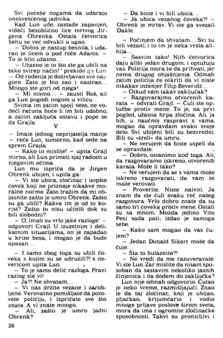 Svi počeše nogama da udaraju
onesvešćenog jadnika.
Kad Lun ude, zastade zapanjen,
videći bezoblično lice mrtvog Jir-
gena Obrenka. Ostala četvorica
behu se već odvukli u ugao.
- 'Dobio je nastup besnila, i uda­
rao je licem o pod reče Adams. —
To je bilo užasno...
- Užasno je to što ste ga ubili na
tako svirep način! ’ prekide ga Lun.
- Od rođenja je doživljavao sve naj­
gore. Zato je bio zao i nastran...
Mnogo ste gori od njega!
- Mi nismo... - zausti Roš, ali
ga Lun pogodi nogom u vilicu.
Svima im zatim spoji veze, ne vo­
deći računa hoće li im biti udobno,
a žatim zaključa ostavu i pope se
da Grajla ^
- Imate jednog neprijatelja manje
- reče Lun, sumorno, kad sede na
sprem Grajla.
- Kako to mislite! ^ Upita Graji
mirno, ali Lun primeti sjaj radosti u
njegovim očima.
Lun mu ispriča da je Jirgen
Obrenk ubijen, i upita ga:
- Vi ste ubica, zločinac i uopšte
ćovek koji ne priznaje nikakve mo­
ralne norme. Zato tražim da mi ob­
jasnite zašto je umro Obrenk. Zašto
su ga ubili? Kakva im je od to ko­
rist? Zašto to nisu učinili dok su
bili slobodni?
- O. imali su vrlo jake razloge! —
odgovori Graji. U izuzetnim i deli­
katnim situacijama, on je zapadao
u krize besa, i mogao je da bude
opasan...
- I samo zbog toga su ubili čo-
veka s kojim su se udružili?! s ne-
vericom upita Lun.
- To je samG delić razloga. Pravi
r.azlog ste vi!
- Ja?! Ne shvatam...
- Vi nas držite vezane i zarob­
ljene. Verovatno pomišljate da pozo­
vete policiju, i ispričate sve što
znate. A vi znate mnogo.
- Ali, zašto je umro jadni
Obrenk?
26
- Da biste i vi bili ubica...
- Ja ubica vezanog čoveka?! -
Obrenk je mrtav. Vi ste ga svezali.
Dakle.
- Počinjem da shvatam... Svi su
bili vezani, i to im je neka vrsta ali­
bija. ..
- Sasvim tako! Njih četvorica
daju alibi jedan drugom, i optužuju
vas. Policija mora to da prihvati, jer
nema drugog objašnjenja. Odmah
zatim policija će otkriti da vi niste
nikakav inženjer Filip Beveridž...
- Otkud vam takav zaključak?
- Razgovarajmo otvorenih ka­
rata - odvrati Graji. - Čuli ste op­
tužbe protiv mene. To je, na prvi
pogled, užasna hrpa zločina. Ali, ja
bih, u naučnoj raspravi s vama,
mogao da opravdam svako svoje
delo. Svi ubijeni bili su bezvredni.
Bili su »zreli« da umru.
- Ne verujem da biste uspeli da
se opravdate.
- Dobro, ostanimo kod toga. Ali,
da razgovaramo iskreno, otvorenih
karata. Može li tako?
- Ne verujem da se s vama može
iskreno razgovarati, da vam se
može verovati.
- Proverite. Niste naivni. Ja
znam da ste čuli svaku reč našeg
razgovora. Vrlo dobro znate da su
samo tri čoveka protiv mene. Ostali
su sa mnom. Možda jedino Vito
Pesi sada pati; izdao je samoga
sebe.
- Kako sam mogao da vas ču­
jem?
- Jedan Donald Sikert može da
čuje...
- Sta to bulaznite?!
- Ne vredi da me razuveravate.
Vi ste Lun. Zar mislite da nisam spo­
soban da sastavim nekoliko jasnih
činjenica i da dodem do zaključka?
Lun nije odmah odgovorio. Ćutao
je neko vreme, razmišljajući. Znao
je da taj zločinac, koji je ubijao,
pljačkao, krijumčario i vodio
mnoge prljave poslovfe širom sveta,
mora da ima i ogromne zločinačke
sposobnosti. Takvi su pronicljivi i
 