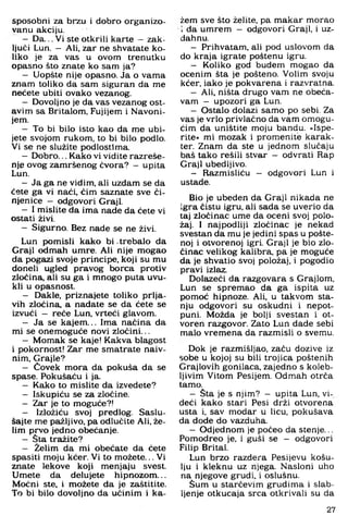 sposobni za brzu i dobro organizo-
vanu akciju.
- Da... Vi ste otkrili karte - zak­
ljuči Lun. - Ali. zar ne shvatate ko­
liko je za vas u ovom trenutku
opasno što znate ko sam ja?
- Uopšte nije opasno. Ja o vama
znam toliko da sam siguran da me
nećete ubiti ovako vezanog.
- Dovoljno je da vas vezanog ost­
avim sa Britalom, Fujijem i Navoni-
jem.
- To bi bilo isto kao da me ubi­
jete svojom rukom, to bi bilo podlo.
Vi se ne služite podlostima.
- Dobro... Kako vi vidite razreše-
nje ovog zamršenog čvora? - upita
Lun.
- Ja ga ne vidim, ali uzdam se da
ćete ga vi naći, čim saznate sve či­
njenice - odgovori Graji.
- I mislite da ima nade da ćete vi
ostati živi.
- Sigurno. Bez nade se ne živi.
Lun pomisli kako b i .trebalo da
Graji odmah umre. Ali nije mogao
da pogazi svoje principe, koji su mu
doneli ugled pravog borca protiv
zločina, ali su ga i mnogo puta uvu­
kli u opasnost.
- Dakle, priznajete toliko prlja­
vih zločina, a nadate se da ćete se
izvući - reče Lun. vrteći glavom.
- Ja se kajem... Ima načina da
mi se onemoguće novi zločini...
- Momak se kaje! Kakva blagost
i pokornost! Zar me smatrate naiv­
nim. Grajle?
- Čovek mora da pokuša da se
spase. Pokušaću i ja.
- Kako to mislite da izvedete?
- Iskupiću se za zločine.
- Zar je to moguće?!
- Izložiću svoj predlog. Saslu­
šajte me pažljivo, pa odlučite Ali, že­
lim prvo jedno obećanje.
- Sta tražite?
- Želim da mi obećate da ćete
spasiti moju kćer. Vi to možete... Vi
znate lekove koji menjaju svest.
Umete da delujete hipnozom...
Moćni ste. i možete da je zaštitite.
To bi bilo dovoljno da učinim i ka­
žem sve što želite, pa makar morao
i da umrem - odgovori Graji, i uz­
dahnu.
- Prihvatam, ali pod uslovom da
do kraja igrate poštenu igru.
- Koliko god budem mogao da
ocenim šta je pošteno. Volim svoju
kćer, iako je pokvarena i razvratna.
- Ali, ništa drugo vam ne obeća­
vam — upozori ga Lun.
- Ostalo dolazi samo po sebi. Za
vas je vrlo privlačno da vam omogu­
ćim da uništite moju bandu. »Ispe­
rite« mi mozak i promenite karak­
ter. Znam da ste u jednom slučaju
baš tako rešili stvar - odvrati Rap
Graji ubedljivo.
- Razmisliću — odgovori Lun i
ustade.
Bio je ubeden da Graji nikada ne
igra čistu igru, ali sada se uverio da
taj zločinac ume da oceni svoj polo­
žaj. I najpodliji zločinac je nekad
svestan da mu je jedini spas u pošte­
noj i otvorenoj igri. Graji je bio zlo­
činac velikog kalibra, pa je moguće
da je shvatio svoj položaj, i pogodio
pravi izlaz.
Dolazeći da razgovara s Grajlom,
Lun se spremao da ga ispita uz
pomoć hipnoze. Ali, u takvom sta­
nju odgovori su oskudni i nepot­
puni. Možda je bolji svestan i ot­
voren razgovor. Zato Lun dade sebi
malo vremena da razmisli o svemu.
Dok je razmišljao, začu dozive iz
sobe u kojoj su bili trojica poštenih
Grajlovih gonilaca, zajedno s koleb­
ljivim Vitom Pesijem. Odmah otrča
tamo.
- Šta je s njim? - upita Lun, vi-
deći kako stari Pesi drži otvorena
usta i, sav modar u licu, pokušava
da dode do vazduha.
- Odjednom je počeo da stenje...
Pomodreo je, i guši se — odgovori
Filip Brital.
Lun brzo razdera Pesijevu košu­
lju i kleknu uz njega. Nasloni uho
na njegove grudi, i oslušnu.
Šum u starčevim grudima i slab­
ljenje otkucaja srca otkrivali su da
27
 