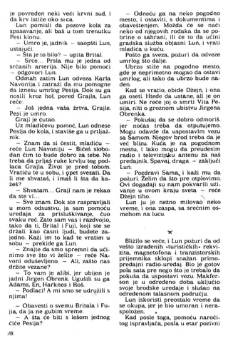 je povreden neki veći krvni sud, i
da krv ističe oko srca.
Lun pomisli da pozove kola za
spasavanje, ali baš u tom trenutku
Pesi klonu.
— Urriro je, jadnik - sabpšti Lun,
ustajući.
—Šta je to bilo? - upita Brital.
— Srce... Prsla mu je jedna od
srčanih arterija. Nije bilo pomoći
- odgovori Lun.
Odmah zatim Lun odveza Karla
Navonija i zatraži da mu pomogne
da iznesu umrlog Pesija. Dok su ga
nosili kroz hol, pored Grajla, Lun
reče:
— Još jedna vaša žrtva, Grajle.
Pegi je umro.
Graji je ćutao.
Uz mladićevu pomoć, Lun odnese
Pesija do kola. i staviše ga u prtljaž­
nik.
— Znam da si čestit, mladiću -
reče Lun Navoniju - Bićeš slobo­
dan čim to bude dobro za tebe. Ne
treba da prljaš ruke krvlju tog pod­
laca Grajla. Živpt je pred tobom.
Vratiću te u sobu, i 9 pet svezati. Da
li me shvataš, i imaš li šta da ka­
žeš?
— Shvatam... Graji nam je rekao
da ste vi...
— Sve znam. Dok ste raspravljali
u mom odsustvu, ja sam pomoću
uređaja za prisluškivanje, čuo
svaku reč. Zato sam vas i razdvojio,
tako da ti, Brital i Fuji, koji ste se
držali kao časni ljudi, budete za­
jedno. Kaži im to kad te vratim u
sobu - prekide ga Lun.
— Znajte da smo sprej^nni da uči­
nimo sve što vi želite — reče Na-
voni oduševljeno. — Ali, zašto nas
držite vezane?
— To vam je alibi, jer ubijen je
jadni Jirgen Obrenk. Ugušili su ga
Adams, En, Harknes i Roš.
— Podlaci! A mi smo se udružili s
njima!
— Obavesti o svemu Britala i Fu-
jia, da ja ne gubim vreme.
— A šta će biti s lesom jednog
čiče Pesija?
- Odneću ga na neko pogodno
mesto, i ostaviti, s dokumentima i
obaveštenjem. Možda će se naći
neko od njegovih rođaka da se po­
brine o sahrani, ili će to da učini
gradska služba objasni Lun, i vrati
mladića u kuću.
Pošto ga sveza, požuri da odveze
umrlog što dalje.
Ubrzo stiže na pogodno mesto,
gde je neprimetno mogao da ostavi
umrlog, ali tako da ubrzo bude na­
đen.
Kad se vratio, obiđe Džejn. i ona
ga oseti. Htede da ustane, ali je on
umiri. Ne reče joj o smrti Vita Pe­
sija. niti o groznom ubistvu Jirgena
Obrenka.
- Pokušaj da se dobro odmoriš,
jer noćas treba da otputujemo.
Mogu odavde da uspostavim vezu
sa Samom. Njegov brod treba da je
već blizu. Kuća je na pogodnom
mestu. i lako mogu da preudesim
radio i televizijsku antenu za naš
predajnik. Spavaj, draga — zaključi
Lun.
- Pozdravi Sama^ i kaži mu da
požuri. Želim da što pre otplovimo.
Ovi događaji su nam pokvarili uži­
vanje u ovom kraju sveta — reče
Džejn tiho.
Lun ju je nežno milovao neko
vreme. i ona zaspa, sa srećnim os-
mehom na lucu.
• A '
Bližilo se veće. i Lun požuri da od
vešto izrađenih »turističkih« rekvi­
zita, magnetofona i tranzistorskih
prijemnika sklopi snažan primo-
predajni rađio-uredaj. Bio je gotov
pola sata pre nego što je trebalo da
pokuša da uspostavi vezu. Makfer-
son je u određeno doba uključio
svoje brodske uređaje i slušao na
određenom talasnom području.
Lun iskoristi preostalo vreme da
se okupa, jer je bio umoran i nera-
spoložen. ,
Kad posle toga, pomoću naroči­
tog ispravljača, posla u etar pozivni
.^8
 