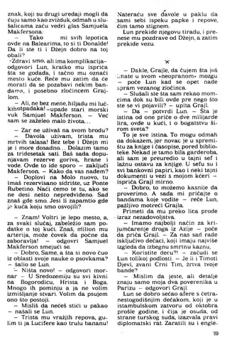 znak, koji su drugi uređaji mogli da
čuju samo kao zvižduk, odmah u slu­
šalicama začu vedri glas Samjuela
Makfersona:
— Tako mi svih lepotica
ovde na Balearima, to si ti Donalde!
Da li ste ti i Džejn dobro na toj
obali?
-Zdravi smo, ali imakomplikacija-
odgovori Lun, kratko mu ispriča
šta se godada, i tačno mu označi
mesto kuće. Reče mu zatim da će
morati da se pozabavi nekim ban-
dan^a, i posebno zločincem Graj-
lom.
—Ali, ne bez mene, hiljadu mi luć-
kihotpadaka!-upade stari morski
vuk Samjuel Makferson. - Već
sam se zaželeo malo života...
— Zar ne uživaš na svom brodu?
— Đavola uživam, trista mu
mrtvih talasa! Bez tebe i Džejn mi
je i more dosadno... Dolazim tamo
za tridesetak sati. Baš sada dopu­
njavam rezerve goriva, hrane i
vode. Ovde to ide sporo — zaključi
Makferson. - Kako da vas nađem?
— Doplovi na Molo nuovo, tu
imaš rezervisano sidrište, uz Ponte
Rubetino. Naći ćemo te tu. ako se
ne desi nešto nepredviđeno. Sad
znaš gde smo. Jesi li zapamtio gde
je kuća koju smo osvojili?
— Znam! Voltri je lepo mesto. a,
za svaki slučaj, zabeležio sam po­
datke o toj kući. Znaš, ntilion mu
arterija, može čovek da počne da
zaboravlja! — odgovri Samjuel
Makferson smejući se.
— Dobro, Same, a šta si novo čuo
iz oblasti svoje nauke o psovkama?
— šalio se Lun.
■— Ništa novo! - odgovori mor­
nar - U Sredozemlju su svi kivni
na Bogorodicu, Hrista i Boga.
Mnogo ih pominju a ja ne volim
izmišljanje stvari. Volim da psujem
ono što postoji.
— Misliš da nećeš stići u pakao
— našali se Lun.
— Trista mu vražjih repova, gu­
lim ti ja Lucifere kao trulu bananu!
Nateraću sve đavole u paklu da
sami sebi ispeku papke i repove,
čim tamo stignem.
Lun prekide njegovu tiradu, i pre­
nese mu pozdrave od Džejn, a zatim
prekide vezu.
X
- Dakle, Grajle, da čujem šta još
Imate u svom »neopranom« mozgu
- poče Lun kad se opet nade
spram vezanog zločinca.
- Slušali ste šta sam rekao mom­
cima dok su bili ovde pre nego što
ste se vi pojavili? - upita Graji.
- Da - potvrdi Lun. - Šta je
istina od one priče o dve milijarde
lira. ovde u kući. i o bogatstvu ši­
rom sveta?
To je sve istina. To mogu odmah
da dokažem. jer novac je u spremi­
štu za knjge i časopise, pored biblio­
teke. Nekad je tamo bila garderoba,
ali sam je preuredio u tajni sef i
lažnu ostavu za knjige. U sefu su i
svi bankovni papiri, kao i neki tajni
dokumenti u vezi s mojom kćeri -
ispriča Graji mirno.
- Dobro, to možemo kasnije da
proverimo. A sada mi pričajte o
bandama koje vodite - reče Lun,
pažljivo motreći Grajla.
Primeti da mu preko lica prođe
izraz nezadovoljstva.
- Imamo najbolji način za kri­
jumčarenje droga iz Azije — poče
da priča Graji. - Za nas sad rade
isključivo dečaci, koji imaju najviše
izgleda da izbegnu smrtnu kaznu,
- Koristite decu?! - začudi se
Lun tolikoj podlosti. —Je li i Timoti
Djevi, zvani Crni Tim, žrtva tvoje’
bande?
- Mislim da jeste, ali detalje
znaju samo moja dva poverenika u
Parizu — odgovori Graji.
Lun se dobro sećao afere s ćetra-
nestogodišnjim dečakom, koji je u
istambulskom zatvoru od oktobra
prošle godine, i čija je osuda, od
strane turskog suda, izazvala pravi
diplomatski rat. Zaratili su i engle­
?9
 