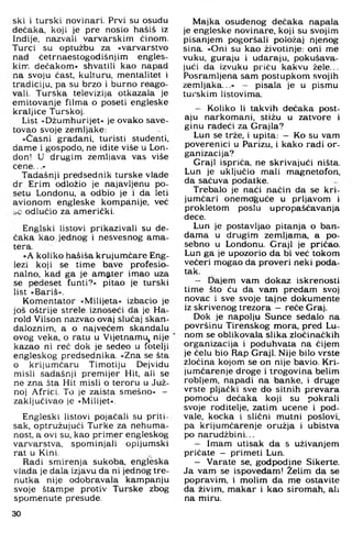 ski i turski novinari. Prvi su osudu
dećaka, koji je pre nosio hašiš iz
Indije, nazvali varvarskim ćinom.
Turci su optužbu za »varvarstvo
nad četrnaestogodišnjim engles-
kin". dećakom« shvatili kao napad
na svoju čast, kulturu, mentalitet i
tradiciju, pa su brzo i burno reago-
vali. Turska televizija otkazala je
emitovanje filma o poseti engleske
kraljice Turskoj.
List »Džumhurijet« je ovako save-
tovao svoje zemljake:
»Časni građani, turisti studenti,
dame i gospodo, ne idite više u Lon­
don! U drugim zemljava vas više
cene...«
Tadašnji predsednik turske vlade
dr Erim odložio je najavljenu po-
setu Londonu, a odbio je i da leti
avionom engleske kompanije, već
odlučio za američki.
Englski listovi prikazivali su de-
čaka kao jednog i nesvesnog ama­
tera.
»A koliko hašiša krujumčare Eng­
lezi koji se time bave profesio­
nalno, kad ga je amater imao uza
se pedeset funti?« pitao je turski
list »Bariš«.
Komentator »Milijeta« izbacio je
još oštrije strele iznoseči da je Ha-
rold Vilson nazvao ovaj slučaj skan­
daloznim, a o najvećem skandalu
ovog veka, o ratu u Vijetnamu, nije
kazao ni reč dok je sedeo u fotelji
engleskog predsednika. »Zna se šta
o krijumčaru Timotiju Dejvidu
misli sadašnji premijer Hit, ali se
ne zna šta Hit misli o teroru u Juž­
noj Africi. To je zaista smešno« -
zaključivao je »Milijet«.
Engleski listovi pojačali su priti­
sak, optružujući Turke za nehuma-
nost, a ovi su, kao primer engleskog
varvarstva, spominjali opijumski
rat u Kini.
Radi smirenja sukoba, engleska
vlada je dala izjavu da ni jednog tre­
nutka nije odobravala kampanju
svoje štampe protiv Turske zbog
spomenute presude.
Majka osuđenog dečaka napala
je engleske novinare, koji su svojim
pisanjem pogoršali položaj njenog
sina. »Oni su kao životinje: oni me
vuku, guraju i udaraju, pokušava­
jući da izvuku priču kakvu žele...
Posramljena sam postupkom svojih
zemljaka...« — pisala je u pismu
turskim listovima.
- Koliko li takvih dećaka post­
aju narkomani, stižu u zatvore i
ginu radeći za Grajla?
Lun se trže. i upita: - Ko su vam
poverenici u Parizu, i kako radi or­
ganizacija?
Graji ispriča, ne skrivajući ništa.
Lun je uključio mali magnetofon,
da sačuva podatke.
Trebalo je naći način da se kri­
jumčari onemoguće u prljavom i
prokletom poslu upropašćavanja
dece,
Lun je postavljao pitanja o ban­
dama u drugim zemljama, a po­
sebno u Londonu. Graji je pričao.
Lun ga je upozorio da bi već tokom
večeri mogao da proveri neki poda­
tak.
- Dajem vam dokaz iskrenosti
time što ću da vam predam svoj
novac i sve svoje tajne dokumente
iz skrivenog trezora — rečeGraj.
Dok je napolju Sunce sedalo na
površinu Tirenskog mora. pred Lu­
nom se oblikovala slika zločinačkih
organizacija i poduhvata na čijem
je čelu bio Rap Graji. Nije bilo vrste
zločina kojom se on nije bavio. Kri­
jumčarenje droge i trogovina balim
robljem, napadi na banke, i druge
vrste pljački sve do sitnih prevara
pomoću dečaka koji su pokrali
svoje roditelje, zatim učene i pod­
vale, kocka i slični mutni poslovi,
pa krijumčarenje oružja i ubistva
po narudžbi ni...
- Imam utisak da s uživanjem
pričate - primeti Lun.
- Varate se. godpodine Sikerte.
Ja vam se ispovedam! Želim da se
popravim, i molim da me ostavite
da živim, makar i kao siromah, ali
na miru.
30
 