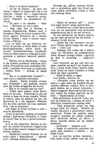 — Nije li to lažno kajanje?
— Ja se ne kajem... Ja sam bio
takav, i takav ću ostati ako me vi ne
izlećite. Ubijao bih i organizovao
zločine i dalje s najvećim uživa­
njem. Osećam to. gospodine Si-
kerte. ,
— Ja sam u to ubeden - reče
Lun. - Pričajte mi još o sebi.
— Moj otac bio je Nemac, a
majka Engleskinja. Rođen sam u
Londonu. Otac mi je bio uvaženi Hit-
lerov agent. Ponosim se i danas
njime. Imam i veze s novim naci­
stima u Parizu...
Lun je hteo da ga prekine, ali
Graji je pričao o tome kako je kao
desetogodišnjak palio kuće za
vreme bombardovanja Londona.
Ubio je jednu staricu, koja ga je pre­
poznala u jednom takvom poduh­
vat"..
— Majka me je školovala, i htela
je da budem profesor klasične filo­
zofije. Proučavao sam nemačke filo­
zofe, i zavoleo one koje je poštovao
i sledio firer - pričao je dalje
Graji.
— Pa, ti si čudovište, Grajle?! -
reče Lun u jednom trenutku.
— Jesam... Samo kratko vreme,
pre dvadeset i pet godina, mislio
sam da treba drugačije da živim.
— Šta je to uticalo tad na vas?
— Voleo sam majku moje kćeri,
koja to ne zna... Fransoaz je zla na
mene. a lepa na svoju majku. Volim
je takvu, iako se plašim za nju, jer
spremna je i na najgore. Obećali
ste da ćete pomoći da ona opstane
živa i da se promeni...
Još dugo je Graji pričao o sebi i
svojim bandama.
Graji je govorio sedam evropskih
jezika i poznavao filozofiju, a voleo
je zločin! Sav je bio u protivurećno-
stima.
Lun je bio zabrinut. Morao je što
pre da krene Graj lovim tragovima
i da do kraja razori njegovu krvavu
mrežu zločina.
— Hajdemo, Grajle! Pokaži mi te
tvoje pare i dokumenta — naredi
Lun i odveza zločincu noge.
Povede ga, zatim, prema biblio­
teci u prizemlju, gde mu Graji po­
kaza jedva primetna vrata u zidu
iza radnog stola.
VI
- Kako se otvara sef? - upita
Lun kad otvori vrata spremišta.
- Odvežite mi i ruke, da ja to oba­
vim, jer su potrebna vrlo precizna
podešavanja da bi se sef otvorio.
Ili me postavite na desnu policu,
pa da vam govorim šta da činite -
objasni Graji mirno.
- Zašto da vas metnem na po­
licu? Tamo jedva mogu da vas ugu­
ram - reče Lun.
- Odozgo bih video da li dobro
stoje svi elementi za podešavanje
šifre. Nisam mnogo težak, i zgrčiću
se dok vi otvarate - odgovori
Graji.
Lun razmisli, pa ga uze oko po­
jasa i podiže na jard i po visoku po­
licu, s koje sruši hrpu starih časo­
pisa. Graji se malo vrpoljio, a onda
poče da daje uputstva:
- Stanite tamo u ugao.
Lun stade i osvrnu se.
- Uhvatite ivice polica na sa­
stavu u uglu tako da možete da po­
vučete jednom rukom levu, a dru­
gom desnu, ali u istom trenutku, i
istom snagom. Kad osetite da su po­
lice stigle do kraja, počnite sa se­
fom — objašnjavao je Graji.
Pod pritiskom Lunovih ruku. po­
lice se rastaviše. i ukaza se otvor s
čeličnim vratancima malog sefa.
- Sad postavite prste na oba
kruga sefa. ali nežno.., Mislim da
imate iskustva s preciznim instru­
mentima. Treba da osetite kako
krugovi prelaze po jedan podeok.
Levi okrenite desno, za četiri, a
desni takode desno ali za sedam
podeoka.
- Izvršeno! — saopšti Lun.
- Sada ih potisnite prstima na-
pred, dok nestanu u ležištu — do-
dade Graji.
Lun se osvrnu preko ramena, i
vide kako Graji izdiže vrat da vidi
31
 