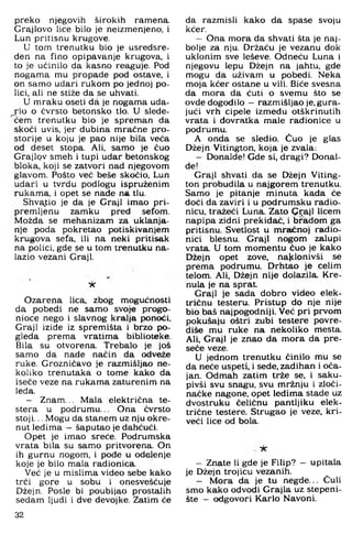 preko njegovih širokih ramena.
Grajlovo lice bilo je neizmenjeno, i
Lun pritisnu krugove.
U tom trenutku bio je usredsre-
den na fino opipavanje krugova, i
to je učinilo da kasno reaguje. Pod
nogama mu propade pod ostave, i
on samo udari rukom po jednoj po­
lici. ali ne stiže da se uhvati.
U mraku oseti da je nogama uda­
r i o o čvrsto betonsko tlo. U slede-
^ em trenutku bio je spreman da
skoči uvis, jer dubina mračne pro­
storije u koju je pao nije bila veća
od deset stopa. Ali. samo je čuo
Grajlpv smeh i tupi udar betonskog
bloka, koji se zatvori nad njegovom
glavom. Pošto već beše skočio, Lun
udari u tvrdu podlogu ispruženim
rukama, i opet se nade na tlu.
ShvaJ;io je da je Graji imao pri­
premljenu zamku pred sefom.
Možda se mehanizam za uklanja­
nje poda pokretao potiskivanjem
krugova sefa, ili na neki pritisak
na polici, gde se u tom trenutku na­
lazio vezani Graji.
Ozarena lica. zbog mogućnosti
da pobedi ne samo svoje progo-
nioce nego i slavnog kralja ponoći.
Graji iziđe iz spremišta i brzo po­
gleda prema vratima biblioteke.
Bila su otvorena. Trebalo je još
samo da nade način da odveže
ruke. Grozničavo je razmišljao ne­
koliko trenutaka o tome kako da
iseče veze na rukama zaturenim na
leda.
— Znam... Mala električna te-
stera u podrumu... Ona čvrsto
stoji... Mogu da stanem uz nju okre­
nut leđima - šaputao je dahćući.
Opet je imao sreće. Podrumska
vrata bila su samo pritvorena. On
ih gurnu nogom, i pođe u odelenje
koje je bilo mala radionica.
Već je u mislima video sebe kako
trči gore u sobu i onesvešćuje
Džejn. Posle bi poubijao prostalih
sedam ljudi i dve devojke. Zatim će
da razmisli kako da spase svoju
kćer.
— Ona mora da shvati šta je naj­
bolje za nju. Držaču je vezanu dok
uklonim sve leševe. Odneću Luna i
njegovu lepu Džejn na jahtu, gde
mogu da uživam u pobedi. Neka
moja kćer ostane u vili. Biče svesna
da mora da ćuti o svemu što se
ovde dogodilo —razmišljao je. gura­
jući vrh cipele između otškrinutih
vrata i đovratka male radionice u
podrumu.
A onda se sledio. Cuo je glas
Džejn Vitington. koja je zvala:
- Donalde! Gde si, dragi? Donal-
đe!
Graji shvati da se Džejn Viting­
ton probudila u najgorem trenutku.
Samo je pitanje minuta kada će
doći da zaviri i u podrumsku radio­
nicu. tražeći Luna. Zato Ci;ajl licem
napipa zidni prekidač, i bradom ga
pritisnu. Svetlost u mračnoj radio­
nici blesnu. Graji nogom zalupi
vrata. U tom momentu čuo je kako
Džejn opet zove, naklonivši se
prema podrumu. Drhtao je celim
telom. Ali. Džejn nije dolazila. Kre­
nula je na sprat.
Graji je sada dobro video elek­
tričnu testeru. Pristup do nje nije
bio baš najpogodniji. Već pri prvom
pokušaju oštri zubi testere povre-
diše mu ruke na nekoliko mesta.
Ali, Graji je znao da mora da pre-
seče veze.
U jednom trenutku činilo mu se
da neće uspeti, i sede. zadihan i oča­
jan. Odmah zatim trže se. i saku­
pivši svu snagu, svu mržnju i zloči­
načke nagone, opet leđima stade uz
dvostruku čeličnu pantljiku elek­
trične testere. Strugao je veze. kri-
veći lice od bola.
- Znate li gde je Filip? - upitala
je Džejn trojicu vezanih.
- Mora da je tu negde... Čuli
smo kako odvodi Grajla uz stepeni­
šte - odgovori Karlo Navoni.
32
 
