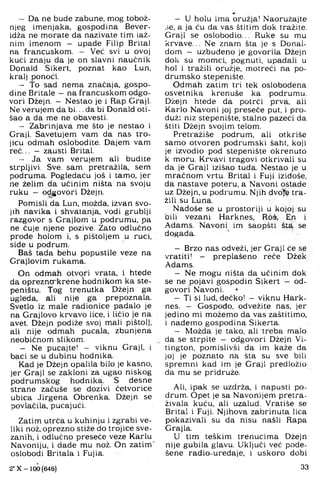 - Da ne bude zabune, mog tobož­
njeg imenjaka, gospodina Bever-
idža ne morate da nazivate tim laž­
nim imenom - upade Filip Brital
na francuskom. - Već svi u ovoj
kući znaju da je on slavni naučnik
Donald Sikert, poznat kao Lun,
kralj ponoći
- To sad nema značaja, gospo­
dine Britale - na francuskom odgo­
vori Džejn. - Nestao je i Rap Graji.
Ne verujem da bi... da bi Donald oti­
šao a da me ne obavesti.
- Zabrinjava me što je nestao i
Graji. Savetujem vam da nas tro­
jicu odmah oslobodite. Dajem vam
reć... - zausti Brital.
- Ja vam verujem ali budite
strpljivi. Sve, sam pretražila, sem
podruma. Pogledaću još i tamo. jer
ne želim da učinim ništa na svoju
ruku - odgovori Džejn.
Pomisli da Lun, možda, izvan svo­
jih navika i shvatanja, vodi grublji
razgovor s Grajlom u podrumu, pa
ne čuje njene pozive. Zato odlučno
prođe holom i, s pištoljem u ruci,
siđe u podrum.
Baš tada behu popustile veze na
Grajlovim rukama.
On odmah otvori vrata, i htede
da oprezno"krene nodnikom ka ste­
peništu. Tog trenutka Džejn ga
ugleda, ali nije ga prepoznala.
Svetio iz male radionice padalo je
na Grajlovo krvavo iice, i ličio je na
avet. Džejn podiže svoj mali pištolj,
ali nije odmah pucala, zbunjena
neobičnom slikom.
- Ne pucajte! - viknu Graji, i
baci se u dubinu hodnika.
Kad je Džejn opalila bilo je kasno,
jer Graji se zakloni za ugao niskog
podrumskog hodnika. S desne
strane zaćuše se dozivi četvorice
ubica Jirgena Obrenka. Džejn se
povlačila, pucajući.
Zatim utrća u kuhinju i zgrabi ve­
liki nož. oprezno stiže do trojice sve­
zanih, i odlučno preseče veze Karlu
Navoniju, i dade mu nož. On zatim'
oslobodi Britala i Fujia.
2* X - 100 (646)
- U holu ima oružja! Naoružajte
,;e, a ja ću da vas štitim dok tražite.
Graji se oslobodio... Ruke su mu
krvave... Ne znam šta je s Donal-
dom - uzbuđeno je govorila Džejn
dok su momci, pognuti, upadali u
hol i tražili oružje, motreći na po-
drumsko stepenište.
Odmah zatim tri tek oslobođena
osvetnika krenuše ka podrumu.
Džejn htede da potrči prva, ali
Karlo Navoni joj preseče put, i pro­
duži niz stepenište, stalno pazeći da
štiti Džejn svojim telom.
Pretražiše podrum, ali otkriše
samo otvoren podrumski šaht, koji
je izvodio pod stepenište okrenuto
k moru. Krvavi tragovi otkrivali su
da je Graji izišao tuda. Nestao je u
mračnom vrtu. Brital i Fuji iziđoše,
da nastave poteru, a Navoni ostade
uz Džejn, u podrumu. Njih dvo^e tra­
žili su Luna.
Nađoše se u prostoriji u kojoj su
bili vezani Harknes, Roš, En i
Adams. Navoni im saopšti šta se
događa.
- Brzo nas odveži, jer Graji će se
vratiti! - preplašeno reče Džek
Adams.
- Ne mogu ništa da učinim dok
se ne pojavi gospodin Sikert - od­
govori Navoni.
- Ti si lud. dečko! - viknu Hark­
nes. — Gospođo, odvežite nas. jer
jedino mi možemo da vas zaštitimo,
i nađemo gospođina Sikerta.
- Možda je tako, ali treba malo
da se strpite - odgovori Džejn Vi-
tington, pomislivši da im kaže da
joj je poznato na šta su sve biti
spremni kad im je Graji predložio
da mu se pridruže.
Ali, ipak se uzđrža, i napusti po­
drum. Opet je sa Navonijem pretra­
živala kuću, ali uzalud. Vratiše se
Brital i Fuji. Njihova zabrinuta lica
pokazivali su da nisu našli Rapa
Grajla.
U tim teškim trenucima Džejn
nije gubila glavu. Uključi već pode­
šene radio-uređaje, i uskoro dobi
33
 