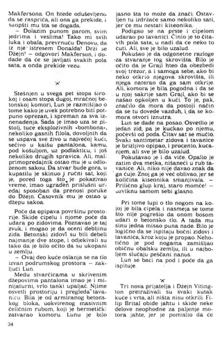 Makfersona. On htede oduševljeno
da se raspriča, ali ona ga prekide, i
saopšti mu šta se dogada.
- Dolazim punom parom, svim
jedrima i veslima! Tako mi svih
luka i obala, prevrnuću Denovu, da
iz nje istresem Donalda! Drži se
Džejn! — odgovori Makferson, i do-
dade da će se javljati svakih pola
sata, a onda prekide vezu.
Stešnjen u svega pet stopa širo­
koj i osam stopa dugoj, mračnoj be­
tonskoj komori, Lun je razmišljao o
tome kako je uvek potrebno biti pot­
puno oprezan, i spreman za sva iz­
nenađenja. Sada je imao uza se pi­
štolj, tuce eksplozivnih »bombona«,
nekoliko gasnih filola, dovoljnih da
se uspava sve živo u najvećoj kući,
sečivo u kaišu pantalona, kamu,
pod košuljom, uz podlakticu, i još
nekoliko drugih spravica. Ali, mali
primopredajnik ostao mu je u odlo­
ženom sakou. Da stvar bude gora, u
kupatilu je skinuo i ručni sat, koji
je, pored toga što, je pokazivao
vreme, imao ugrađen prislušni ur­
eđaj sposoban da prenosi poruke
do Džejn. Časovnik mu je ostao u
džepu sakoa.
Poče da opipava površinu prosto­
rije. Skide cipelu i njome poče da
udara po zidovima. Poznavao je taj
zvuk, i mogao je da oceni debljinu
zida. Betonski zidovi su bili debeli
najmanje dve stope, i odjekivali su
tako da je bilo očito da su ukopani
u zemlju.
- Ovaj deo kuće oslanja se na tlo
izvan podrumskog prostora - zak­
ljuči Lun.
Medu stvarčicama u skrivenim
džepovima pantalona imao je i mi­
nijaturni, vrlo tanki upaljač. Njime
osvetli prostoriju i pregleda*”tava­
nicu. Bila je od armiranog betons­
kog bloka, uokvirenog masivnim
čeličnim rubom, koji je hermetički
zatvarao komoru. Lunu je bilo
jasno šta to može da znači. Ostav­
ljen tu izdržaće samo nekoliko sati,
jer će mu nestati kiseonika.
Podigao se na prste i cipelom
udarao po tavanici. Činio je to čita­
vih pola sata, u nadi da će neko to
ćuti. Ali, sve je bilo uzalud.
Pokušao je da odgonetne razloge
•za stvaranje tog skrovišta. Bilo je
očito da je Graji hteo da obezbedi
svoj trezor, a i samoga sebe, ako bi
neko otkrio njegova skrovišta, ili
njega naterao da ga sam otkrije.
Ali, komora je bila pogodna i da se
u njoj sakrije sam Graji, ako bi se
našao opkoljen u kući. To je, pak,
značilo da mora da postoji način
da se tu dovede vazduh, i, da se ko­
mora otvori iznutra.
Lun se dade na posao. Osvetlio je
jedan zid, pa je kuckao po njemu,
počevši od poda. Ćitav sat se mučio.
Svaki santimetar zidova i tavanice
je brižljivo opipao, i procenio, kuca­
njem, ali sve je bilo uzalud.
Pokušavao je i da viče. Opalio je
zatim dva metka, nišaneći u rub ta­
vanice. Ali, niko nije davao znak da
' ga čuje. Znoj ga je već oblivao, jer se
količina kiseonika smanjivala. -
Prilično glup kraj, staro momče! -
uzviknu samom sebi glas.no.
Pri tome lupi o tlo nogom na ko­
joj je bila cipela i nasmeja se tome
što nije pogrešio da onom bosom
udari o betonsko tlo. A tada mu
sinu jedna misao puna nade. Bilo je
logično da se ispitaju bočni zidovi i
tavanica, kroz koju je propao. Neho­
tično je pod nogama zamišljao
običnu obalsku zemlju, ili u najbo­
ljem slučaju peščani nanos.
Lun se baci na pod i poče da ga
ispituje.
X
Tri nova prijatelja i Džejn Viting-
ton pretraživali su svaki kutak
kuće -i vrta, ali ništa nisu otkrili. Fi­
lip Brital obiđe jahtu i skide neke
delove neophodne za paljenje mo­
tora jahte, jer je pomislio da će
34
 