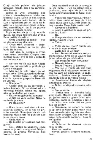 Graji možda poželeti da jahtom
umakne, možda čak i sa zaroblje­
nim Lunom,
Jedan je uvek stražario kod
vrata, a ostala dvojica su i dalje pre­
traživali kuću. Džejn je bila svesna
da se dogodilo nešto čudno, i da je
Lun u opasnosti, jer je inače ne bi
ostavio u neizvesnosti. Sede uz tele­
fon, razmišljajući da li da pozove
policiju i zatraži pomoć.
Trgla se, kao da je uz nju opalila
puška, na zvuk telefonskog zvona.
Brzo podiže slušalicu.
- Ovde Graji! Ko je tamo? — čuo
se glas opasnog zločinca.
- Ovde Mari Beveridž - odgo­
vori Džejn, trudeći se da joj glas
bude što mirniji.
- Baš sam se osvežio u svom
rezervnom skrovištu. Okrpio sam
isečene ruke. i sve bi bilo u redu da
me ne hvata san... '
- Ne tiče me se vaš san! Kažite
zašto ste me nazvali - prekide ga
Džejn Vitington.
- Moj san je vrlo važan, jer od
njega zavisi život gospodina iBever-
idža - odvrati Graji. - Ako odlu­
čim da spavam, gospodin Beveridž
će umreti.
- Gde je on?
- Uspeo sam da ga zatvorim u
jednu komoru, čiji su zidovi od ar­
miranog betona. Nema mu spasa
ako ja ne dodem po njega.
- Kažite mi gde je ta komora!
- Zinite da vam kažem! Niko ne
može da je nade.
- Pa šta želite?
- Hoću da mirno dodem u kuću i
otvorim komoru, jer u nju ne pri­
stiže vazduh. Sumnjam da će vaš
tobožnji muž živeti još pun sat ako
ja ne dodem tamo.
- Onda dodite!
- Da li neko prisluškuje naš raz­
govor?
- Ne... Ostali su udaljeni, i čuju
samo moje reći — odgovori Džejn, i
osvrnu se prema Navoniju, koji
krenu ka njoj.
Ona nfiu dadS znak da ostane gde
je, jer Brital i Fuji' su istraživali u
podrumu, smatrajući da je Lun bio
tamo u trenutku kada se Graji oslo­
bodio.
- Vaše reći nisu važne, ali'Bever-
idžov život zavisi od toga da li još
neko sluša. Ako čuje, smrt grabi va­
šeg momka. Mogu li da nastavim?
- Govorite slobodno!
- Jeste li oslobodili koga od pri­
sutnih u kući?
- Da.
- Pretpostavljam da su slobodni
Brital, Navoni i Fuji.
- Tačno.
- Vidte da sve znam! Nađite na-
č.na da ih opet svežete.
- Zašto bih to učinila?
- Zato sto se vaš momak već po­
šteno znoji, i brzo će se ugušiti ako
ja ne odem da ga oslobodim.
- Zar mogu da vam verujem?
- Nemate izbora.
- Imam. Tražlću tu komoru!
- Već -ste je tražili. Ali, ako vam
odgovara da kralj ponoći umre, za­
što da vam ne omogućim to zado­
voljstvo. .. Možda vam je dosadio.
Kandidujem se za vašeg novog...
- Prestanite! Znam da vladate
situacijom. Dođite!
- Dolazim, ali pod izvesnim uslo-
vima.
- Samo kažite!
- Vežite ona tri momka kako
god znate. Možete i da im ispalite
po jedan metak u glavu. Meni nisu
potrebni. Samo mi smetaju, i prete.
- Niko vam neće biti na putu.
Šta još želite?
- Sačekajte me sedeći na maloj
klupi levo od vaših parkiranih kola.
I ne uobražavajte da ćete me uhva­
titi svojim oružfem. Čak i da vam to
uspe neću otkriti komoru, i Lun će
se ugušiti. *
Dođite!
- Dolazim! Za desetak minuta
biću u vrtu!
Veza se prekide.
Navoni priđe s izrazom radozna­
losti.
35
 