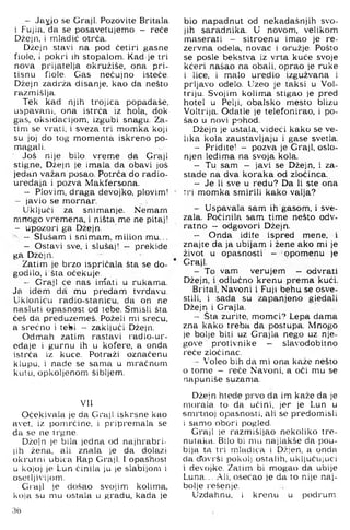 - Jayio se Graji. Pozovite Britala
i Fujia, da se posavetujemo - reće
Džejn, i mladić otrča.
Džejn stavi na pod četiri gasne
fiole, i pokri ih stopalom. Kad je tri
nova prijatelja okružiše, ona pri­
tisnu fiole. Gas nečujno isteće.
Džejn zadrža disanje, kao da nešto
razmi.^lja.
Tek kad njih trojica popadaše,
uspavani, ona istrća iz hola, dok
gas, oksidacijom, izgubi snagu. Za­
tim se vrati, i sveza tri momka koji
su joj do tog momenta iskreno po­
magali.
' Još nije bilo vreme da Graji
stigne, Džejn je imala da obavi još
jedan važan posao. Potrča do radio-
uredaja i pozva Makfersona.
- Plovim, draga devojko, plovim!
— javio se mornar.
Uključi za snimanje. Nemam
mnogo vremena, i ništa me ne pitaj!
- upozori ga Džejn.
- Slušam i snimam, milion mu...
- Ostavi sve, i slušaj! - prekide
ga Dzejn.
Zatim je brzo ispričala šta se do­
godilo, i šta očekuje
- Graji će nas irnati u rukama.
Ja idem da mu predam tvrđavu.
Ukloniću radio-stanicu, da on ne
nasluti opasnost od tebe. Smisli šta
ćeš da preduzemeš. Poželi mi sreću,
a srećno i tetei - zaključi Džejn.
Odmah zatim rastavi radio-ur-
edaje i gurnu ih u kofere, a onda
istrča iz kuce. Potraži označenu
klupu, i nade se sama u mračnom
kulu, opkoljenom šibljem.
Vll
Očekivala je da Graji iskrsne kao
avet, iz pomrčine, i pripremala se
da se ne trgne.
Džejn je bila jedna od najhrabri­
jih žena, ali znala je da dolazi
okrutni ubica Rap Graji. 1opashost
u kojoj je Lun činila ju je slabijom i
osetljivijom.
Graji je došao svojim kolima,
koja su mu ostala u gradu, kada je
bio napadnut od nekadašnjih svo­
jih saradnika. U novom, velikom
maserati - sitroenu imao je re­
zervna odela, novac i oružje. Pošto
se posle bekstva iz vrta kuće svoje
kćeri našao na obali, oprao je ruke
i lice, i malo uredio izgužvana i
prljavo odelo. Uzeo je taksi u Vol-
triju. Svojim kolima stigao je pred
hotel u Pel)i, obalsko mesto blizu
Voltrija. Odatle je telefonirao, i po­
šao u novi pohod.
Džejn je ustala, videći kako se ve­
lika kola zaustavljaju i gase svetla.
- Pridite! — pozva je Graji, oslo­
njen leđima na svoja kola.
- Tu sam - javi se Džejn, i za-
stade na dva koraka od zločinca.
- Je li sve u redu? Da li ste ona
tri momka smirili kako valja?
- Uspavala sam ih gasom, i sve-
zala. Počinila sam time nešto odv­
ratno - odgovori Džejn.
- Onda idite ispred mene, i
znajte da ja ubijam i žene ako mi je
život u opasnosti - opomenu je
Graji.
- To vam verujem - odvrati
Džejn, i odlučno krenu prema kući.
Brital! Navoni i Fuji behu se osve-
stili, i sada su zapanjeno gledali
Džejn i Grajla.
- Sta zurite, momci? Lepa dama
zna kako treba da postupa. Mnogo
je bolje biti uz Grajla nego uz nje­
gove protivnike - slavodobitno
reće zločinac.
- Voleo bih da mi ona kaže nešto
0 tome - reće Navoni, a oči mu se
napuniše suzama.
Džejn htede prvo da im kaže da je
morala to da učini, jer je Lun u
smrtnoj opasnosti, ali se predomisli
1samo obori pogled.
Graji je razmišljao nekoliko tre­
nutaka. Bilo bi mu najlakše da pou­
bija ta tri mladića i Džjen, a onda
da d'ovrši pokolj ostalih, uključujući
i devoj-ke. Zatim bi mogao da ubije
Luna... Ali, osećao je da to nije naj­
bolje rešenje.
Uzdahnu, i krenu u podrum.
36
 