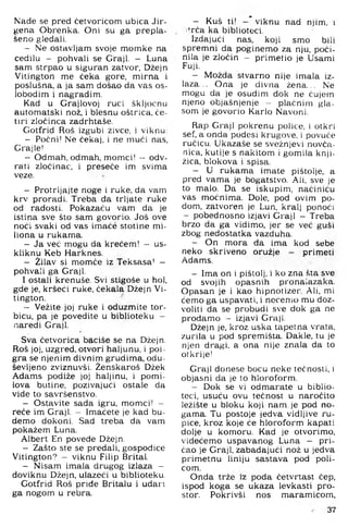 Nade se pred četvoricom ubica Jir-
gena Obi'enka, Oni su ga prepla­
šeno gledali.
- Ne ostavljam svoje momke na
cedilu - pohvali se Graji. - Luna
sam strpao u siguran zatvor. Džejn
Vitington me čeka gore, mirna i
poslušna, a ja sam došao da vas os­
lobodim i nagradim.
Kad u Grajlovoj ruci škljocnu
automatski nož, i blesnu oštrica, če­
tiri zločinca zadrhtaše.
Gotfrid Roš izgubi živce, i viknu:
- Počni! Ne čekaj, i ne muči nas,
Crajle!
- Odmah, odmah, momci! — odv­
rati zločinac, i preseče im svima
veze.
- Protrljajte noge i ruke, da vam
krv proradi. Treba da trljate ruke
od radosti! Pokazaču vam da je
istina sve što sam govorio. Još ove
noći svaki od vas imače stotine mi-
liona u rukama.
- Ja več mogu da krećem! - us-
kliknu Keb Harknes.
- Žilav si momče iz Teksasa' -
pohvali ga Graji.
I ostali krenuše. Svi stigoše u hol,
g:de je, kršeći ruke, čekala Džejn Vi­
tington.
- Vežite joj ruke i oduzmite tor­
bicu, pa je povedite u biblioteku -
naredi Graji.
Sva četvorica baciše se na Džejn.
Roš joj, uzgred, otvori haljunu, i poi ­
gra se njenim divnim grudima, odu­
ševljeno zviznuvši. Ženskaroš Džek
Adams podiže joj haljinu, i pomi­
lova butine, pozivajući ostale da
vide to savršenstvo.
- Ostavite sada igru, momci! -
reče im Graji. - Imaćete je kad bu­
demo dokoni. Sad treba da vam
pokažem Luna.
Albert En povede Džejn.
- Zašto ste se predali, gospođice
Vitington? - viknu Filip Brital.
- Nisam imala drugog izlaza -
doviknu Džejn, ulazeći u biblioteku.
Gotfrid Roš priđe Britalu i udan
ga nogom u rebra.
- Kuš ti! - viknu nad njim, i
i'^^rča ka biblioteci.
Izdajući nas. koji smo bili
spremni da poginemo za nju. poči­
nila je zločin - primetio je Usami
Fuji.
- Možda stvarno nije imala iz­
laza... Ona je divna žena... Ne
mogu da je osudim dok ne čujem
njeno objašnjenje - plačnim gla­
som je govorio Karlo Navoni.
Rap Gi-ajl pokrenu police, i otkri
sef, a onda podesi krugove, i povuče
ručicu. Ukazaše se svežnjevi novča­
nica, kutije s nakitom i gomila knji­
žica, blokova i spisa.
- U rukama imate pištolje, a
pred vama je bogatstvo. Ali, sve je
to malo. Da se iskupim, naćiniću
vas moćnima. Dole, pod ovim po­
dom, zatvoren je Lun, kralj ponoći
- pobednosno izjavi Graji - Treba
brzo da ga vidimo, jer se već guši
zbog nedostatka vazduha.
- On mora da ima kod sebe
neko skriveno oružje - primati
Adams.
- Ima on i pištolj, i ko zna šta sve
od svojih opasnih pronalazaka.
Opasan je i kao hipnotizer. Ali, mi
ćemo ga uspavati, i nećemo mu doz­
voliti da se probudi sve dok ga ne
prodamo - izjavi Graji.
Džejn je, kroz uska tapetna vrata,
zurila u pod spremišta. Dakle, tu je
njen dragi, a ona nije znala da to
otkrije!
Graji donese bocu neke tećnosti. i
objasni da je to hloroform.
- Dok se vi odmarate u biblio­
teci. usuću ovu tečnost u naročito
ležište u bloku koji nam je pod no­
gama. Tu postoje jedva vidljive ru­
pice. kroz koje će hloroform kapati
dolje u komoru. Kad je otvorimo,
videćemo uspavanog Luna - pri­
čao je Graji, zabadajući nož u jedva
primetnu liniju sastava pod poli­
com.
Onda trže iz poda četvrtast čep.
ispod koga se ukaza levkasti pro­
stor. Pokrivši nos maramicom.
37
 