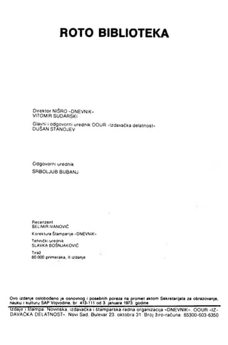 ROTO BIBLIOTEKA
Direktor NIŠRO -DNEVNIK-
VITOMIR SUDARSKI
Glavni i odgovorni urednik OOUR »Izdavačka delatnost-
DUŽAN STANOJEV
Odgovorni urednik
SRBO UUB BUBANJ
Recenzent
SELIMIR IVANOVIĆ
Korektura Štamparije "DNEVNIK"
Tehnički urednik
SLAVKA BOŠNJAKOVIĆ
Tiraž
80 000 primeraka, II izdanje
Ovo Izdanje oslobođeno je osnovnog I posebnih poreza na promet aktom Sekretarijata za obrazovanje,
nauku i kulturu SAP Vojvodine, br. 413-111 od 3. januara 1973. godine______________________________
Izdaje i štannpa; Novinska, izdavačka i štamparska radna organizacija »DNEVNIK«, OOUR »IZ-
DAVAČKA DELATNOST-, Novi Sad, Bulevar 23. oktobra 31 Broj žiro-računa; 65300-603-6350
 