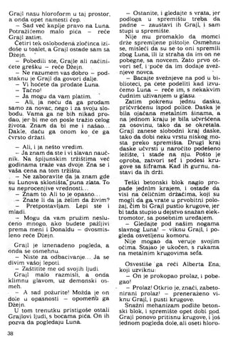 Graji nasu hloroform u taj prostor,
a onda opet nannesti čep.
- Sad već kaplje pravo na Luna.
Potraži ćemo malo pića - reče
Graji zatim.
Četiri tek oslobođena zločinca izi­
doše u toalet, a Graji ostade sam sa
Džejn. , '
- Pobedili ste, Grajle ali naćini-
ćete grešku - reče Džejn.
- Ne razumem vas dobro — pod-
staknu je Graji da govori dalje.
- Vi hoćete da prodate Luna.
- Taćno!
- Ja mogu da vam platim.
- Ali. ja neću da ga prodam
samo za novac, nego i za svoju slo­
bodu. Vama ga ne bih nikad pro­
dao. jer bi me on posle tražio celog
života. Znam da bi me i našao...
Pakle, daću ga onom ko će ga
čvrsto držati.
- Ali, i ja nešto vredim.
- Ja znam da ste i vi slavan nauč­
nik. Na špijunskim tržištima već
godinama traže vas dvoje. Zna se i
vaša cena na tom tržištu.
, - Ne zaboravite da ja znam gde
su Lunova skloništa,'puna zlata. To
su neprocenjive vrednosti...
- Znam to. Ali to je opasno...
- Znate li da ja želim da živim?
- Pretpostavljam. Lepi ste i
mladi.
- Mogu da vam pružim neslu­
ćeno mnogo, ako budete pažljivi
prema meni i Donaldu - dvosmis­
leno reče Džejn.
Graji je iznenađeno pogleda, a
onda se osmehnu.
- Niste za odbacivanje... Ja se
divim vašoj lepoti.
- Zaštitite me od svojih ljudi.
Graji malo razmisli, a onda
klimnu glavom, uz demonski os-
meh.
- A sad požurite! Možda je on
dole u opasnosti - opomena ga
Džejn.
U tom trenutku pristigoše ostali
Grajlovi ljudi, s bocama pića. On ih
pozva da pogledaju Luna.
- Ostanite, i gledajte s vrata, jer
podloga u spremištu treba da
padne - zaustavi ih Graji, i sam
stupi u spremište.
Nije mu promaklo da momci
drže spremljene pištolje. Osmehnu
se, misleći da su se-to oni spremili
zbog Luna, ili iz straha da im on ne
pobegne, sa novcem. Zato prvo ot­
vori sef, i poče da im dodaje svež-
njeve novca.
- Bacajte svežnjeve na pod u bi­
blioteci, pa ćete podeliti kad izvu­
čemo Luna — reče im, s nekakvim
čudnim uživanjem u glasu.
Zatim pokrenu jednu dasku,
pričvršćenu ispod police. Daska je
bila ojačana metalnim šinama, a
na jednom kraju je bila učvršćena
za osovinu, tako da se okretala.
Graji zanese slobodni kraj daske,
tako da dobi neku vrstu niskog, mo­
sta preko spremišta. Drugi kraj
daske učvrsti u naročito podešeno
ležište, i stade na nju. Pošto je
oproba, zatvori sef i podesi kru­
gove sa šiframa. Kad ih gurnu, na­
stavi da ih drži.
Teški betonski blok naglo pro­
pade jednim krajem, i ostade da
visi na čeličnim držačima, koji su
mogli da ga vrate u prvobitni polo­
žaj, čim bi Graji pustio krugove, jer
bi tada stupio u dejstvo snažan elek­
tromotor, sa .posebnim uređajem.
- Gledajte pod našim nogama
slavnog Luna! - viknu Graji, i po­
gleda osvetljenu komoru.
Nije mogao da veruje svojim
očima. Stajao je ukočen, s rukama
na metalnim krugovima sefa.
Osvestiše ' ga reći Alberta Ena;
koji uzviknu:
- On je prokopao prolaz, i pobe-
gao!
- Prolazi Otkrio je, znači, zabeto­
nirani prolazi - preneraženo vi­
knu'Graji, i pusti krugove.
Snažni mehanizam podiže beton­
ski blok, i spremište opet dobi ppd.
Graji ponovo pritisnu krugove, i još
jednom pogleda dole, ali oseti hloro-
38
 