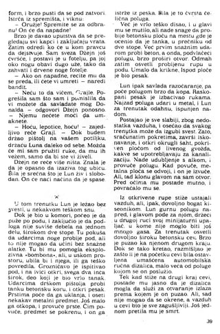 form, i brzo pusti da se pod zatvori.
Istrća iz spremišta, i viknu:
- Oružje! Spremite se za odbra-
nu' On će da napadne!
Brzo je davao uputstva da se pre­
gledaju svi kapci i zaključaju vrata.
Zatim odredi ko će u kom pi'avcu
da dejstvuje. Sam sveza Džejn još
ćvršće, i postavi je u fotelju, pa joj
oko nogu obavi dugo uže, tako da
zahvati i drvene noge fotelje.
- Ako on napadne, recite mu da
se preda, ili ćete vi umreti - naredi
bandit.
- Neću to da vićem, '^rajle. Po-
grešila sam što sam i pomislila da
vi možete da savladate mog Do-
nalda - odgovori Džejn ponosno.
- Njemu nećete moći <;ia um-
aknete.
- Hoću, lepotice, hoću! - zajed­
ljivo reče Graji. - Dok budem
držao pištolj na vašem potiljku,
držaću Luna daleko od sebe. Možda
će mi sam pružiti ruke, da mu ih
vežem, samo da bi ste vi živeli.
Džejn ne reće više ništa. Znala je
da je opasno da izaziva tog ubicu.
Sila je srećna što je Lun živ i slobo­
dan. On će naći načina da je spase.
U tom trenutku Lun je ležao bez
^vesti, u nekakvom teškom snu.
Dok je bio u komori, počeo je da
puže po podu, i zaključio je da pod­
loga nije suviše debela na jednom
delu, širokom dve stope. Tu pokuša
da udarcima noge probije pod, ali
to nije mogao da učini bez snažne
alatke. Tu bi mu pomogla eksplo­
zivna »bombona«, ali, u uskom pro­
storu, ubila bi i njega, ili ga teško
povredila. Grozničavo je ispitivao
pod, i na ivici otkri, svega dva inča
širok, deo koji je bio vrlo tanak.
Udarcima drškom pištolja probi
tanku betonsku koru, i otkri pesak.
Prstima poče da ga uklanja, i oseti
nekakav metalni predmet. J9 Š malo
ga otkopa, i provuče prste. Čim po­
vuče, predmet se pokrenu, i on ga
istrže iz peska. Bila je to čvrsta če­
lična poluga.
■ Već je vrlo teško disao, i u glavi
mu se mutilo, ali nade snage da pro­
bije betonsku ploču na mestu gde je
ocenio da je tanka, u prećniku od
dve stope. Već prvim snažnim uda­
rom probi beton, a onda, podvlačeći
polugu, brzo proširi otvor. Odmah
zatim osvetli probijenu rupu u
podu. Umalo da krikne.. Ispod ploče
je bio pesak.
Lun ipak savlada razočaranje, pa
poče polugom brzo da kopa. Rasko-
pani pesak je izbacivao rukama.
Najzad poluga udari u metal, i Lun
za trenutak odahnu, ispunjen na­
dom.
Postajao je sve slabiji, zbog nedo­
statka vazduha, i osećao da svakog
trenutka može da izgubi svest. Zato,
sračunatim pokretima, završi isko­
pavanje. i otkri okrugli šaht, pokri-
ven pločom od livenog gvožda,
kakve se upotrebljavaju za kanali­
zaciju. Nade udubljenje s alkom, i
provuče polugu. Kad povuče, me­
talna ploča se odvoji, i on je izvuče.
Ali, tad klonu glavom na sam otvor.
Pred očima mu postade mutno, i
povraćalo mu se.
Iz otkrivene rupe stiže ustajali
vazduh, ali, ipak, dovoljno bogat ki-
seonikom. Lun gurnu polugu na-
pred, i glavom pode za njom, držeći
. u drugoj ruci svoj minijaturni upa­
ljač. u kome nije moglo biti još
mnogo gasa. Za trenutak osvetli
dovoljno široku betonsku cev. Brzo
je puzao ka njenom drugom kraju.
Dok se tako kretao, razmišljao je
zašto ii je na početku cevi bila ostav­
ljena umašćena automobilska
ručna dizalica, malo veća od polLige
kojom se on poslužio.
Tek kad stiže na drugi kraj cevi,
postade mu jasno da je dizalica
mogla da služi za otvaranje izlaza
prema kojem je on puzao. Ali, sad
nije mogao da se okrene, a vazduh
u cevi bio je sve zagušljiviji. Još jed­
nom pretila mu je smrt.
39
 