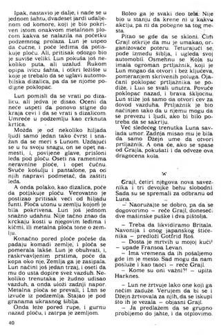 Ipak, nastavio je dalje, i nade se u
jednom šahtu, dvadeset jardi udalje­
nom od komore, koji je bio pokri­
ven istom onakvom metalnom plo­
čom kakva se nalazila na početku
podzemnog prolaza. Lun je uspeo
da čučne, i poče iedim a da potis­
kuje ploču. Ali, pritisak odozgo bio
je suviše veliki. Lun pokuša još ne­
koliko puta, ali uzalud. Rukom
opipa ivicu šahta, i otkri ležište u
koje je trebalo da se uglavi automo­
bilska dizalica, pa da se njome po­
digne poklopac.
Lun pomisli da se vrati po diza­
licu, ali jedva je disao. Oceni da
neće uspeti da ponovo stigne do
kraja cevi i da se vrati s dizalicom.
Umreće u podzemlju kao crknuta
krtica.
Možda je od nekoliko hiljada
ljudi samo jedan tako čvrst i sna­
žan da se meri s Lunom. Uzdajući
se u tu svoju snagu, on se opet na-
mesti, i, povijane glave, prisloni
leda pod ploču. Oseti na ramenima
neravnine ploče, i opet čučnu.
Svuče košulju i pantalone, pa od
njih napravi podmetač, da zaštiti
leđa.
A onda polako, kao dizalica, poče
da potiskuje ploču. Verovatno je
postizao pritisak veći od hiljadu
funti. Ploča utonu u zemlju kojom je
bila pokrivena. Lun još jednom
snažno udahnu. Nije tačno znao da
krčkaju kosti u njegovim leđima i
kičmi, ili metalna ploča tone o zem­
lju.
Konačno pored ploče počeše da
padaju komadi zemlje,' i ploča se
pomerala lakše. Lun je obuhvati, i,
raskrvavljenim prstima, poče da
kopa oko nje. Zemlja ga je zasipala.
Lun načini još jedan trzaj, i oseti da
mu do usta dopire svež vazduh. Ne­
koliko trenutaka je žudno udisao
vazduh, a onda uloži zadnji napor.
Metalna ploča se prevali, i Lan se
izvuče iz podzemlja. Stajao je pod
granama ukrasnog šiblja.
Onda leže pored rupe, i gurnu
nazad ploču, i zatrpa je zemljom.
Boleo ga je svaki deo tela. Nije
bio u stanju da krene ni u kakvu
akciju, pa ni da pobegne sa tog me-
sta.
Pitao se gde da se skloni. Čirh
Graji otkrije da mu je umakao, or-
ganizovaće poteru. Teturajući se,
pođe između šiblja, i ugleda svoj
automobil. Osmehnu se. Kola su
imala ogroman prtljažnik, koji je
Lun mogao da otvori i bez ključeva,
pomeranjem skrivenih poluga. Oja­
čani poklopac prtljažnika se po­
diže, i Lun se svali unutra. Povuče
poklopac nazad, i brava škljocnu.
Lun stiže još samo da otvori cev za
dovod vazduha. Prtljažnik je bio
načinjen tako da u njemu mogu da
se prevezu i ljudi, ako bi bilo po­
treba da se sakriju.
Već sledećeg trenutka Luna sav­
lada umor. Zadnja misao mu je bila
da samo Džejn ume da otvori
prtljažnik, A ona će, ako se spase
od Grajla, pokušati i da odveze ova
dragocena kola.
"A*
Graji, četiri njegova nova savez­
nika i tri devojke behu slobodni.
Sada su se spremali za odbranu od
Luna.
- Naoružajte se dobro, pa da se
dogovorimo - reče Graji, doneseći
dve mašinske puške i dva pištolja.
- Treba da likvidiramo Britala.
Navonija i onog japanskog štiće­
nika - predloži Gotfrid Roš.
- Dosta je mrtvih u mojoj kući!
- upade Fransoa Levan.
- Ima vremena da ih pošaljemo
gde im je mesto. Sad mogu da nam
posluže i kao taoci - reče Graji.
- Kome su oni važni?! - upita
Harknes.
- Lun ne žrtvuje lako one koji ga
nečim zaduže. Verujem da bi se i
Džejn.žrtvovala za njih, da se iskupi
što ih je vezala — objasni Graji.
- Ja predlažem da se grupno
probijemo do jahte, i da otplovimo.
40
 
